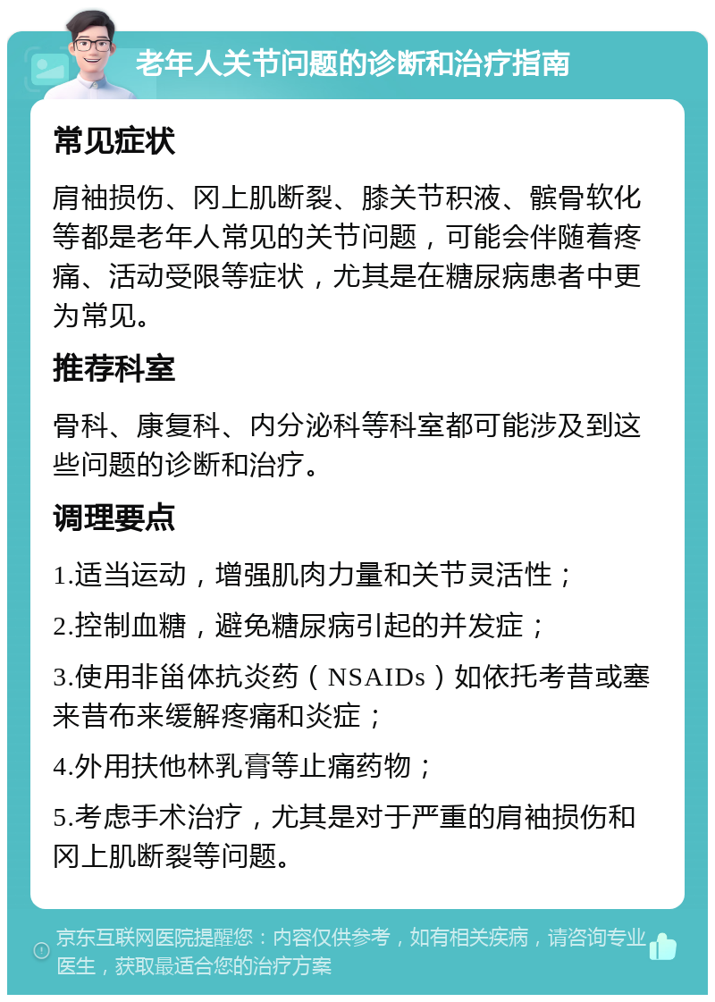 老年人关节问题的诊断和治疗指南 常见症状 肩袖损伤、冈上肌断裂、膝关节积液、髌骨软化等都是老年人常见的关节问题，可能会伴随着疼痛、活动受限等症状，尤其是在糖尿病患者中更为常见。 推荐科室 骨科、康复科、内分泌科等科室都可能涉及到这些问题的诊断和治疗。 调理要点 1.适当运动，增强肌肉力量和关节灵活性； 2.控制血糖，避免糖尿病引起的并发症； 3.使用非甾体抗炎药（NSAIDs）如依托考昔或塞来昔布来缓解疼痛和炎症； 4.外用扶他林乳膏等止痛药物； 5.考虑手术治疗，尤其是对于严重的肩袖损伤和冈上肌断裂等问题。