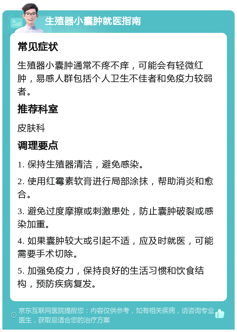 生殖器小囊肿就医指南 常见症状 生殖器小囊肿通常不疼不痒，可能会有轻微红肿，易感人群包括个人卫生不佳者和免疫力较弱者。 推荐科室 皮肤科 调理要点 1. 保持生殖器清洁，避免感染。 2. 使用红霉素软膏进行局部涂抹，帮助消炎和愈合。 3. 避免过度摩擦或刺激患处，防止囊肿破裂或感染加重。 4. 如果囊肿较大或引起不适，应及时就医，可能需要手术切除。 5. 加强免疫力，保持良好的生活习惯和饮食结构，预防疾病复发。