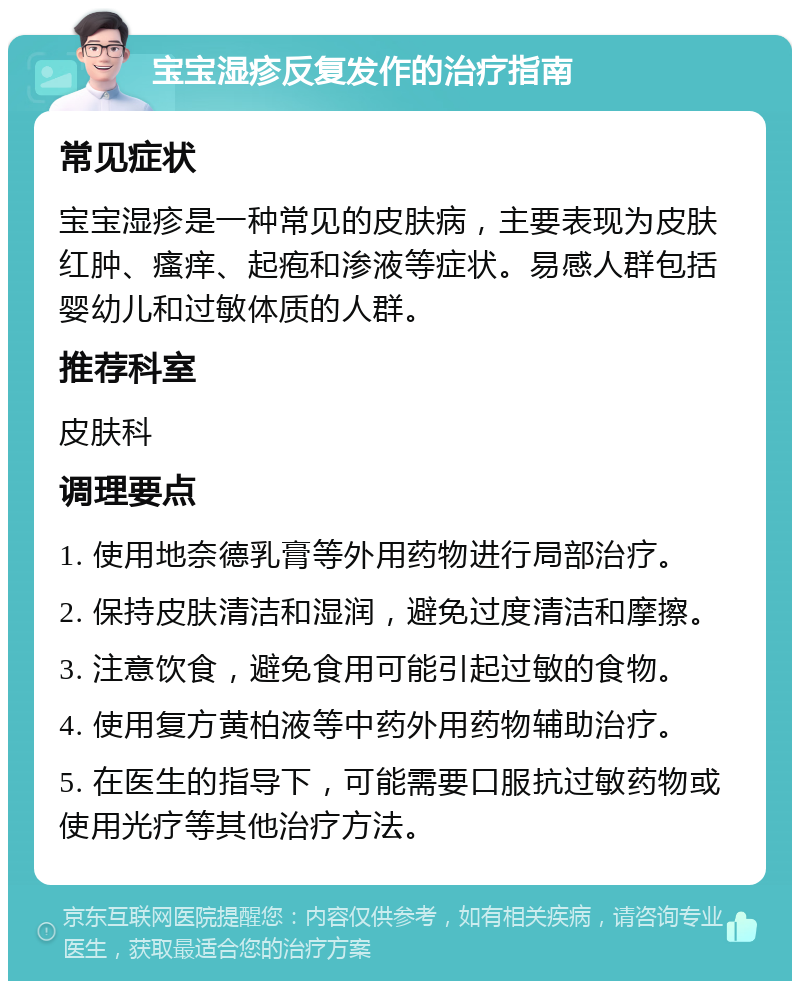 宝宝湿疹反复发作的治疗指南 常见症状 宝宝湿疹是一种常见的皮肤病，主要表现为皮肤红肿、瘙痒、起疱和渗液等症状。易感人群包括婴幼儿和过敏体质的人群。 推荐科室 皮肤科 调理要点 1. 使用地奈德乳膏等外用药物进行局部治疗。 2. 保持皮肤清洁和湿润，避免过度清洁和摩擦。 3. 注意饮食，避免食用可能引起过敏的食物。 4. 使用复方黄柏液等中药外用药物辅助治疗。 5. 在医生的指导下，可能需要口服抗过敏药物或使用光疗等其他治疗方法。