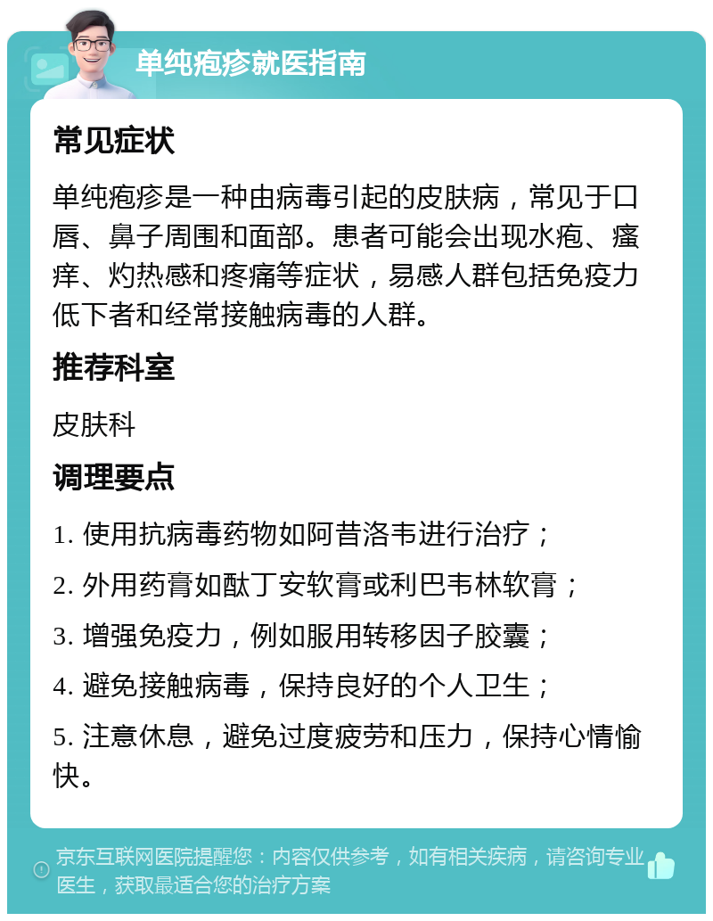 单纯疱疹就医指南 常见症状 单纯疱疹是一种由病毒引起的皮肤病，常见于口唇、鼻子周围和面部。患者可能会出现水疱、瘙痒、灼热感和疼痛等症状，易感人群包括免疫力低下者和经常接触病毒的人群。 推荐科室 皮肤科 调理要点 1. 使用抗病毒药物如阿昔洛韦进行治疗； 2. 外用药膏如酞丁安软膏或利巴韦林软膏； 3. 增强免疫力，例如服用转移因子胶囊； 4. 避免接触病毒，保持良好的个人卫生； 5. 注意休息，避免过度疲劳和压力，保持心情愉快。