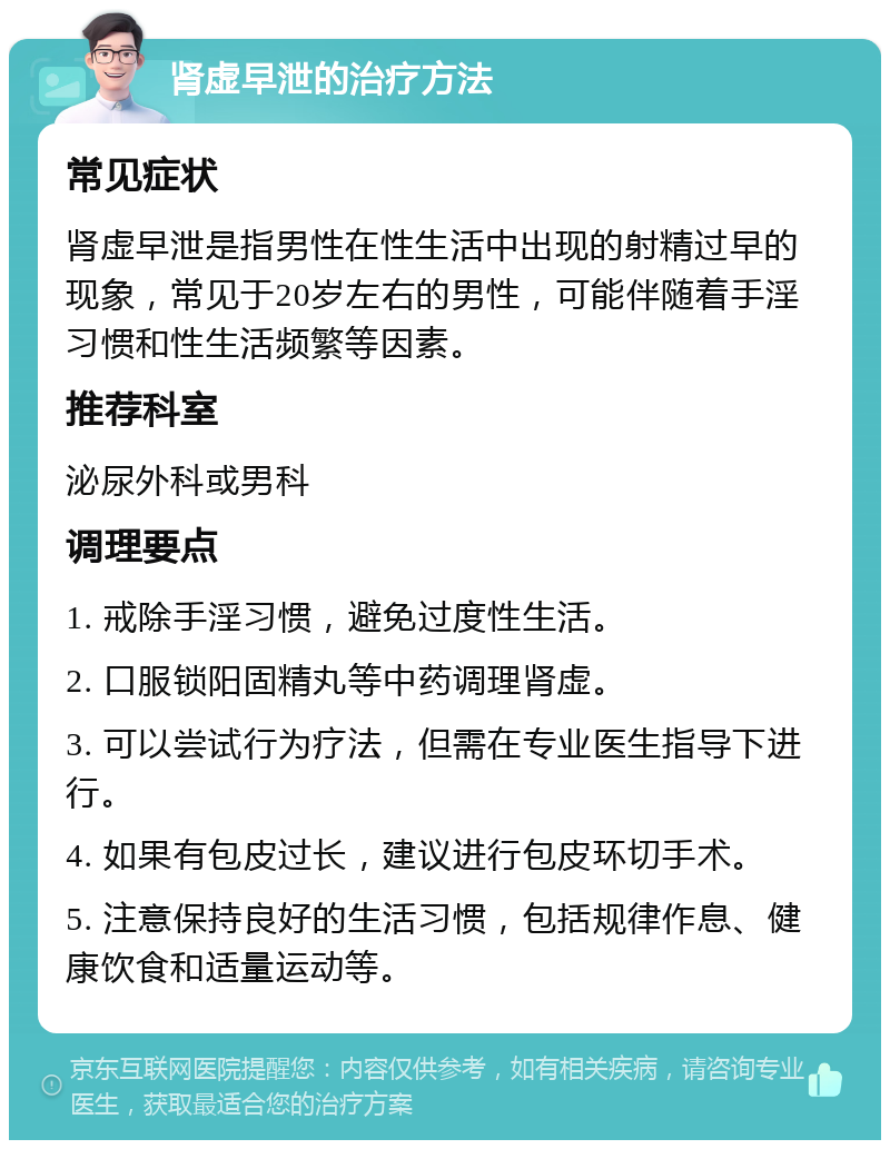 肾虚早泄的治疗方法 常见症状 肾虚早泄是指男性在性生活中出现的射精过早的现象，常见于20岁左右的男性，可能伴随着手淫习惯和性生活频繁等因素。 推荐科室 泌尿外科或男科 调理要点 1. 戒除手淫习惯，避免过度性生活。 2. 口服锁阳固精丸等中药调理肾虚。 3. 可以尝试行为疗法，但需在专业医生指导下进行。 4. 如果有包皮过长，建议进行包皮环切手术。 5. 注意保持良好的生活习惯，包括规律作息、健康饮食和适量运动等。