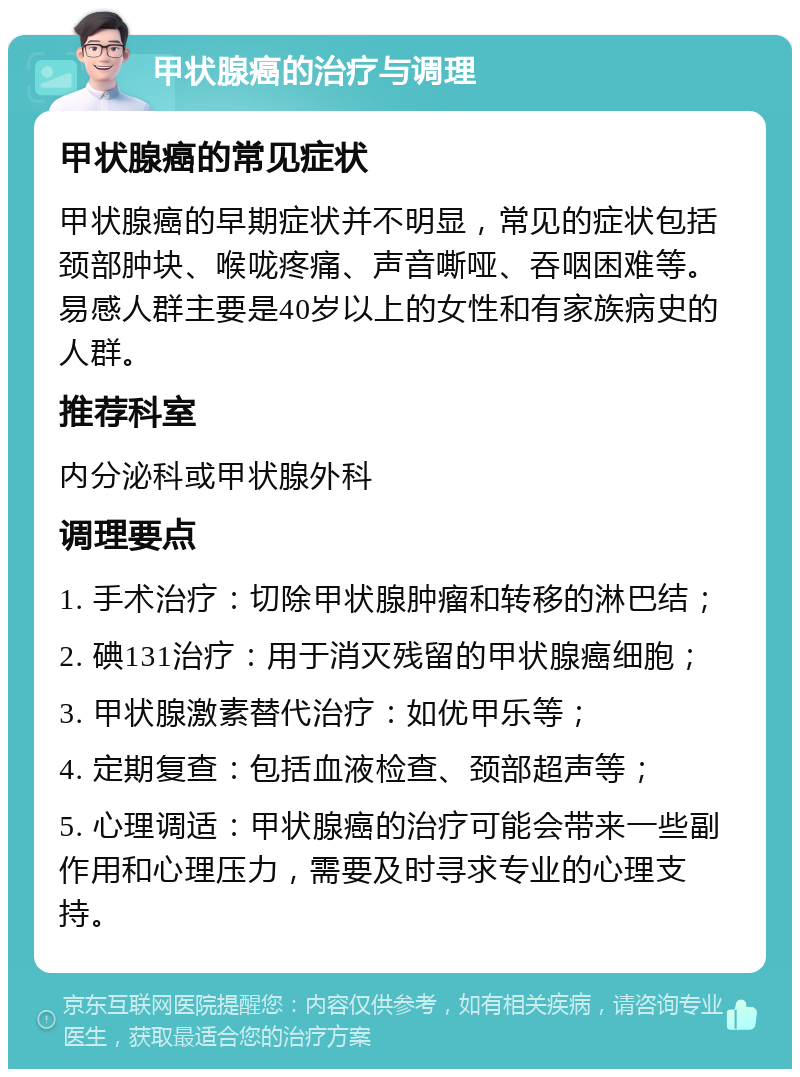 甲状腺癌的治疗与调理 甲状腺癌的常见症状 甲状腺癌的早期症状并不明显，常见的症状包括颈部肿块、喉咙疼痛、声音嘶哑、吞咽困难等。易感人群主要是40岁以上的女性和有家族病史的人群。 推荐科室 内分泌科或甲状腺外科 调理要点 1. 手术治疗：切除甲状腺肿瘤和转移的淋巴结； 2. 碘131治疗：用于消灭残留的甲状腺癌细胞； 3. 甲状腺激素替代治疗：如优甲乐等； 4. 定期复查：包括血液检查、颈部超声等； 5. 心理调适：甲状腺癌的治疗可能会带来一些副作用和心理压力，需要及时寻求专业的心理支持。