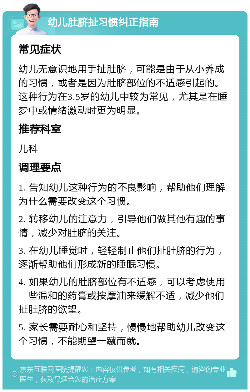 幼儿肚脐扯习惯纠正指南 常见症状 幼儿无意识地用手扯肚脐，可能是由于从小养成的习惯，或者是因为肚脐部位的不适感引起的。这种行为在3.5岁的幼儿中较为常见，尤其是在睡梦中或情绪激动时更为明显。 推荐科室 儿科 调理要点 1. 告知幼儿这种行为的不良影响，帮助他们理解为什么需要改变这个习惯。 2. 转移幼儿的注意力，引导他们做其他有趣的事情，减少对肚脐的关注。 3. 在幼儿睡觉时，轻轻制止他们扯肚脐的行为，逐渐帮助他们形成新的睡眠习惯。 4. 如果幼儿的肚脐部位有不适感，可以考虑使用一些温和的药膏或按摩油来缓解不适，减少他们扯肚脐的欲望。 5. 家长需要耐心和坚持，慢慢地帮助幼儿改变这个习惯，不能期望一蹴而就。