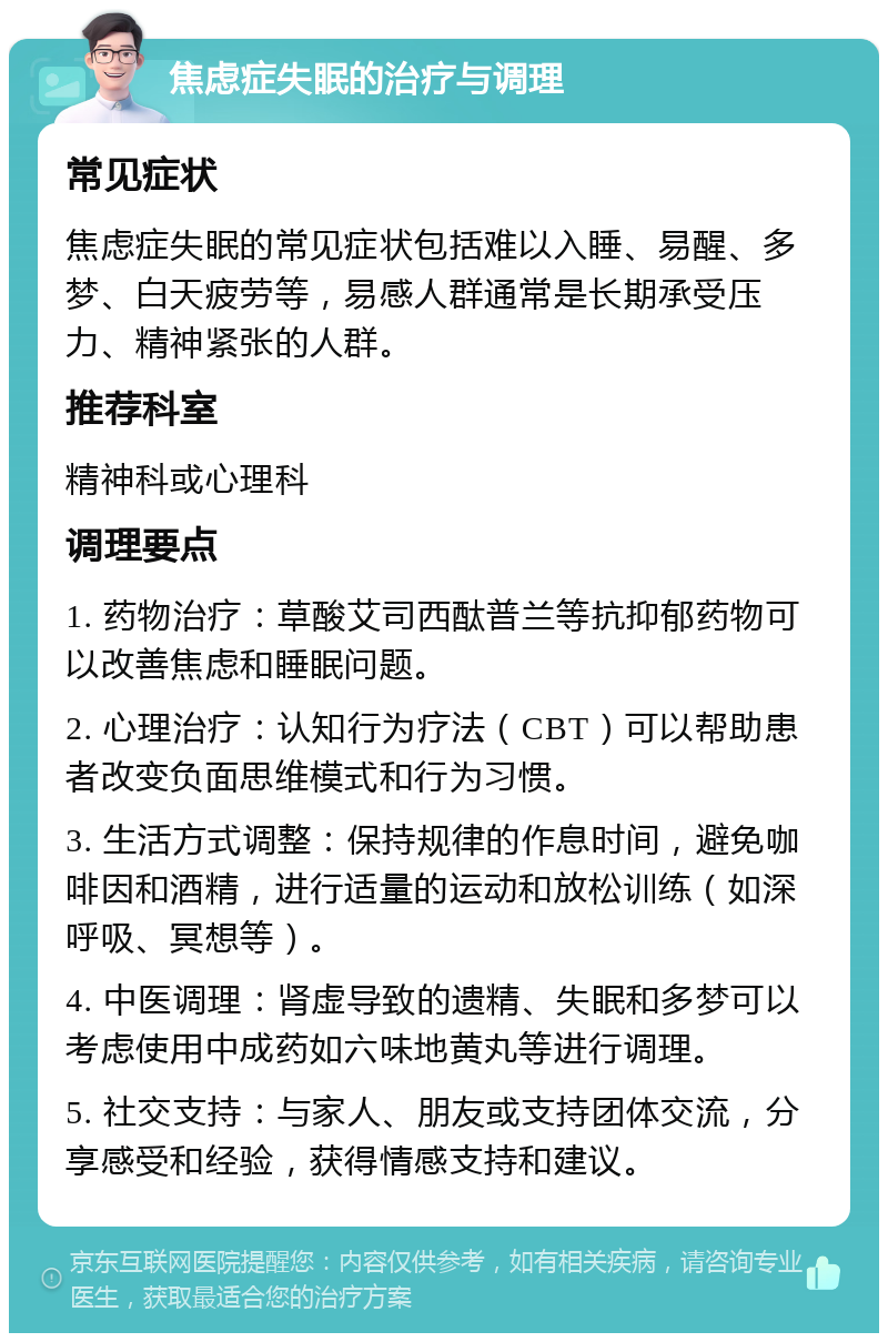 焦虑症失眠的治疗与调理 常见症状 焦虑症失眠的常见症状包括难以入睡、易醒、多梦、白天疲劳等，易感人群通常是长期承受压力、精神紧张的人群。 推荐科室 精神科或心理科 调理要点 1. 药物治疗：草酸艾司西酞普兰等抗抑郁药物可以改善焦虑和睡眠问题。 2. 心理治疗：认知行为疗法（CBT）可以帮助患者改变负面思维模式和行为习惯。 3. 生活方式调整：保持规律的作息时间，避免咖啡因和酒精，进行适量的运动和放松训练（如深呼吸、冥想等）。 4. 中医调理：肾虚导致的遗精、失眠和多梦可以考虑使用中成药如六味地黄丸等进行调理。 5. 社交支持：与家人、朋友或支持团体交流，分享感受和经验，获得情感支持和建议。