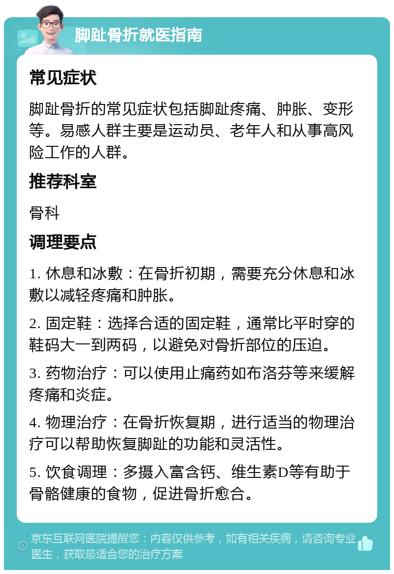 脚趾骨折就医指南 常见症状 脚趾骨折的常见症状包括脚趾疼痛、肿胀、变形等。易感人群主要是运动员、老年人和从事高风险工作的人群。 推荐科室 骨科 调理要点 1. 休息和冰敷：在骨折初期，需要充分休息和冰敷以减轻疼痛和肿胀。 2. 固定鞋：选择合适的固定鞋，通常比平时穿的鞋码大一到两码，以避免对骨折部位的压迫。 3. 药物治疗：可以使用止痛药如布洛芬等来缓解疼痛和炎症。 4. 物理治疗：在骨折恢复期，进行适当的物理治疗可以帮助恢复脚趾的功能和灵活性。 5. 饮食调理：多摄入富含钙、维生素D等有助于骨骼健康的食物，促进骨折愈合。