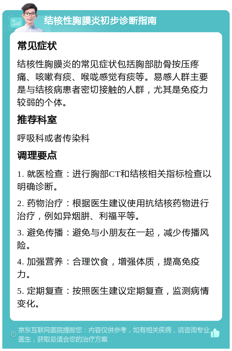 结核性胸膜炎初步诊断指南 常见症状 结核性胸膜炎的常见症状包括胸部肋骨按压疼痛、咳嗽有痰、喉咙感觉有痰等。易感人群主要是与结核病患者密切接触的人群，尤其是免疫力较弱的个体。 推荐科室 呼吸科或者传染科 调理要点 1. 就医检查：进行胸部CT和结核相关指标检查以明确诊断。 2. 药物治疗：根据医生建议使用抗结核药物进行治疗，例如异烟肼、利福平等。 3. 避免传播：避免与小朋友在一起，减少传播风险。 4. 加强营养：合理饮食，增强体质，提高免疫力。 5. 定期复查：按照医生建议定期复查，监测病情变化。