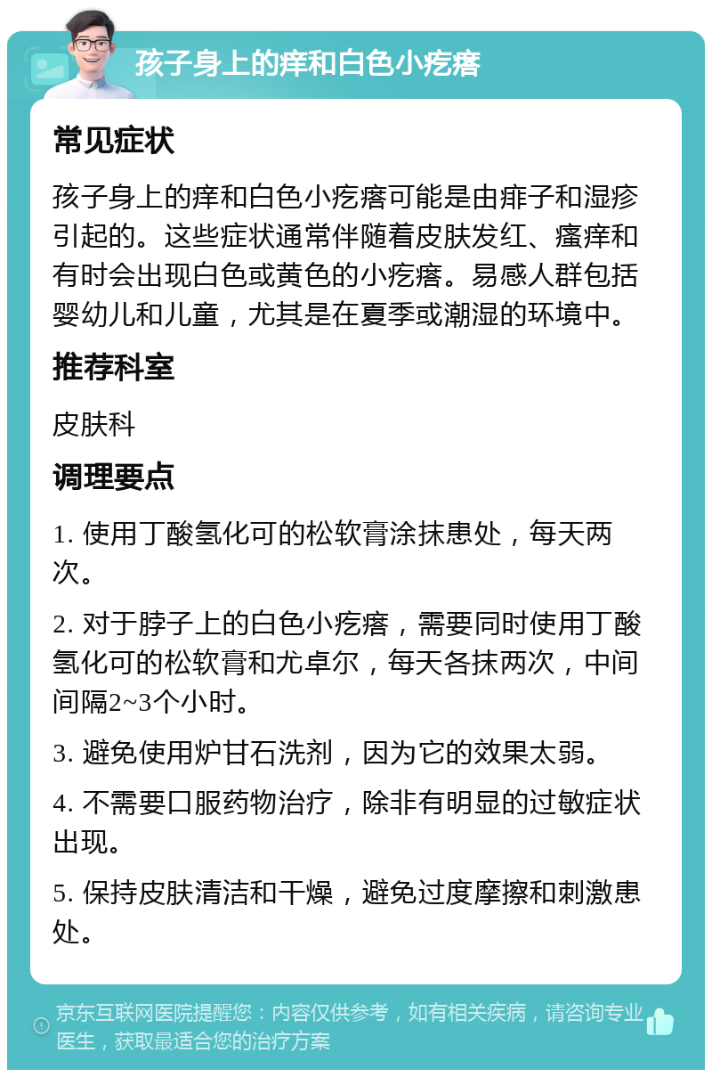 孩子身上的痒和白色小疙瘩 常见症状 孩子身上的痒和白色小疙瘩可能是由痱子和湿疹引起的。这些症状通常伴随着皮肤发红、瘙痒和有时会出现白色或黄色的小疙瘩。易感人群包括婴幼儿和儿童，尤其是在夏季或潮湿的环境中。 推荐科室 皮肤科 调理要点 1. 使用丁酸氢化可的松软膏涂抹患处，每天两次。 2. 对于脖子上的白色小疙瘩，需要同时使用丁酸氢化可的松软膏和尤卓尔，每天各抹两次，中间间隔2~3个小时。 3. 避免使用炉甘石洗剂，因为它的效果太弱。 4. 不需要口服药物治疗，除非有明显的过敏症状出现。 5. 保持皮肤清洁和干燥，避免过度摩擦和刺激患处。