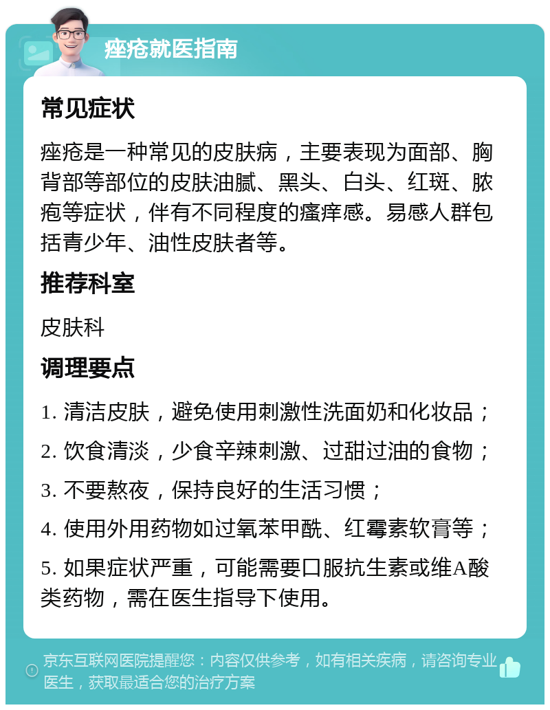 痤疮就医指南 常见症状 痤疮是一种常见的皮肤病，主要表现为面部、胸背部等部位的皮肤油腻、黑头、白头、红斑、脓疱等症状，伴有不同程度的瘙痒感。易感人群包括青少年、油性皮肤者等。 推荐科室 皮肤科 调理要点 1. 清洁皮肤，避免使用刺激性洗面奶和化妆品； 2. 饮食清淡，少食辛辣刺激、过甜过油的食物； 3. 不要熬夜，保持良好的生活习惯； 4. 使用外用药物如过氧苯甲酰、红霉素软膏等； 5. 如果症状严重，可能需要口服抗生素或维A酸类药物，需在医生指导下使用。