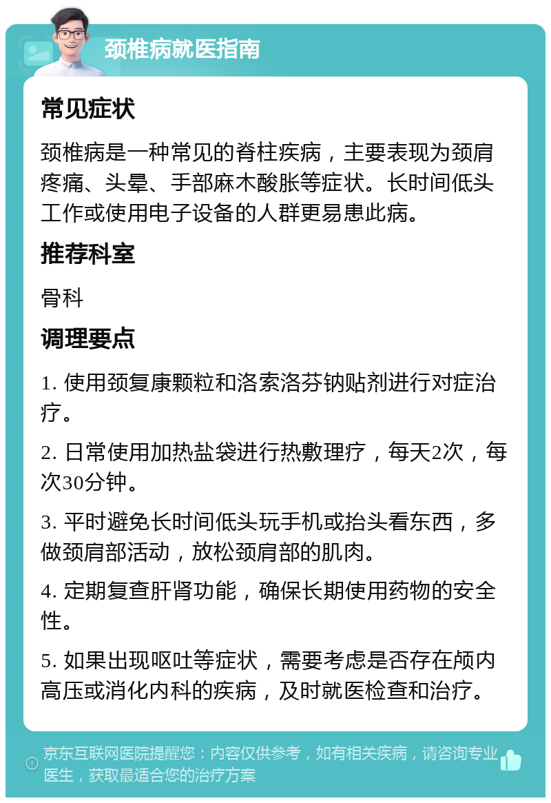 颈椎病就医指南 常见症状 颈椎病是一种常见的脊柱疾病，主要表现为颈肩疼痛、头晕、手部麻木酸胀等症状。长时间低头工作或使用电子设备的人群更易患此病。 推荐科室 骨科 调理要点 1. 使用颈复康颗粒和洛索洛芬钠贴剂进行对症治疗。 2. 日常使用加热盐袋进行热敷理疗，每天2次，每次30分钟。 3. 平时避免长时间低头玩手机或抬头看东西，多做颈肩部活动，放松颈肩部的肌肉。 4. 定期复查肝肾功能，确保长期使用药物的安全性。 5. 如果出现呕吐等症状，需要考虑是否存在颅内高压或消化内科的疾病，及时就医检查和治疗。