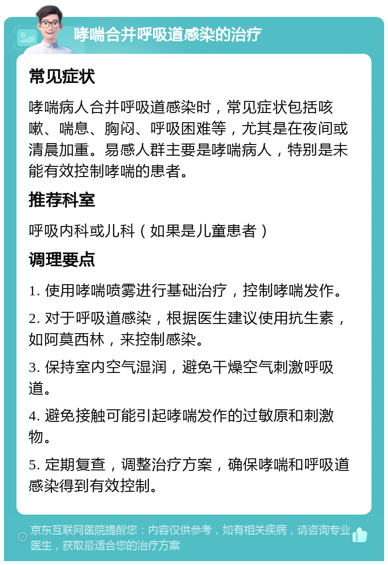 哮喘合并呼吸道感染的治疗 常见症状 哮喘病人合并呼吸道感染时，常见症状包括咳嗽、喘息、胸闷、呼吸困难等，尤其是在夜间或清晨加重。易感人群主要是哮喘病人，特别是未能有效控制哮喘的患者。 推荐科室 呼吸内科或儿科（如果是儿童患者） 调理要点 1. 使用哮喘喷雾进行基础治疗，控制哮喘发作。 2. 对于呼吸道感染，根据医生建议使用抗生素，如阿莫西林，来控制感染。 3. 保持室内空气湿润，避免干燥空气刺激呼吸道。 4. 避免接触可能引起哮喘发作的过敏原和刺激物。 5. 定期复查，调整治疗方案，确保哮喘和呼吸道感染得到有效控制。