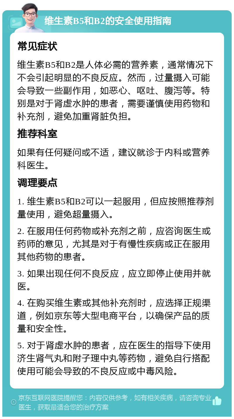 维生素B5和B2的安全使用指南 常见症状 维生素B5和B2是人体必需的营养素，通常情况下不会引起明显的不良反应。然而，过量摄入可能会导致一些副作用，如恶心、呕吐、腹泻等。特别是对于肾虚水肿的患者，需要谨慎使用药物和补充剂，避免加重肾脏负担。 推荐科室 如果有任何疑问或不适，建议就诊于内科或营养科医生。 调理要点 1. 维生素B5和B2可以一起服用，但应按照推荐剂量使用，避免超量摄入。 2. 在服用任何药物或补充剂之前，应咨询医生或药师的意见，尤其是对于有慢性疾病或正在服用其他药物的患者。 3. 如果出现任何不良反应，应立即停止使用并就医。 4. 在购买维生素或其他补充剂时，应选择正规渠道，例如京东等大型电商平台，以确保产品的质量和安全性。 5. 对于肾虚水肿的患者，应在医生的指导下使用济生肾气丸和附子理中丸等药物，避免自行搭配使用可能会导致的不良反应或中毒风险。