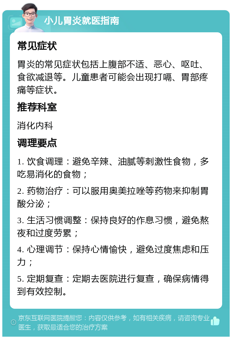 小儿胃炎就医指南 常见症状 胃炎的常见症状包括上腹部不适、恶心、呕吐、食欲减退等。儿童患者可能会出现打嗝、胃部疼痛等症状。 推荐科室 消化内科 调理要点 1. 饮食调理：避免辛辣、油腻等刺激性食物，多吃易消化的食物； 2. 药物治疗：可以服用奥美拉唑等药物来抑制胃酸分泌； 3. 生活习惯调整：保持良好的作息习惯，避免熬夜和过度劳累； 4. 心理调节：保持心情愉快，避免过度焦虑和压力； 5. 定期复查：定期去医院进行复查，确保病情得到有效控制。