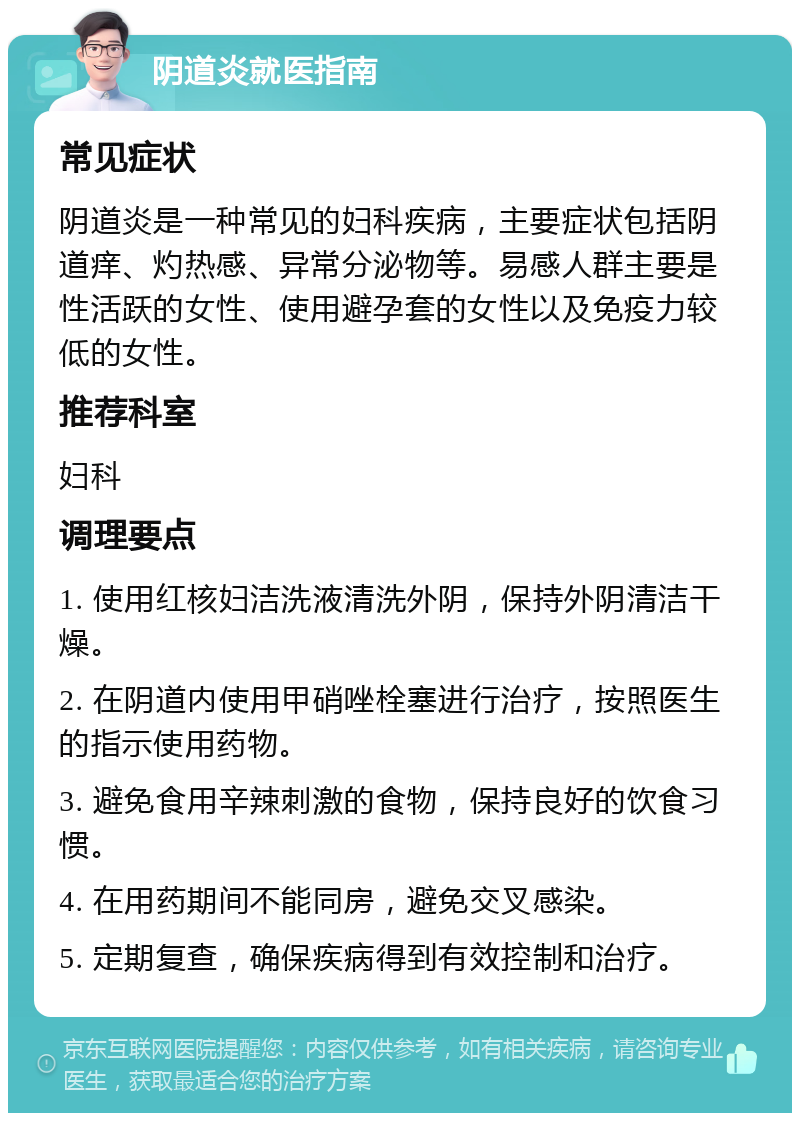 阴道炎就医指南 常见症状 阴道炎是一种常见的妇科疾病，主要症状包括阴道痒、灼热感、异常分泌物等。易感人群主要是性活跃的女性、使用避孕套的女性以及免疫力较低的女性。 推荐科室 妇科 调理要点 1. 使用红核妇洁洗液清洗外阴，保持外阴清洁干燥。 2. 在阴道内使用甲硝唑栓塞进行治疗，按照医生的指示使用药物。 3. 避免食用辛辣刺激的食物，保持良好的饮食习惯。 4. 在用药期间不能同房，避免交叉感染。 5. 定期复查，确保疾病得到有效控制和治疗。