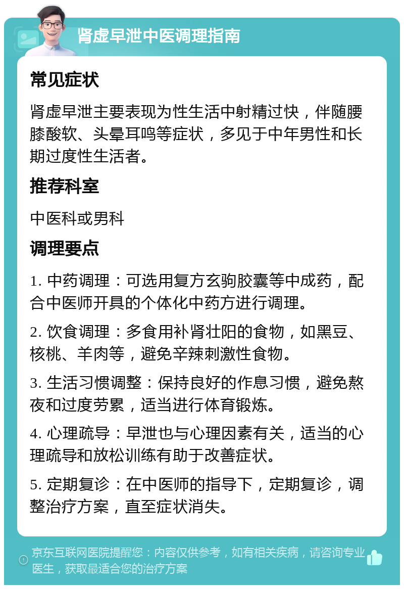 肾虚早泄中医调理指南 常见症状 肾虚早泄主要表现为性生活中射精过快，伴随腰膝酸软、头晕耳鸣等症状，多见于中年男性和长期过度性生活者。 推荐科室 中医科或男科 调理要点 1. 中药调理：可选用复方玄驹胶囊等中成药，配合中医师开具的个体化中药方进行调理。 2. 饮食调理：多食用补肾壮阳的食物，如黑豆、核桃、羊肉等，避免辛辣刺激性食物。 3. 生活习惯调整：保持良好的作息习惯，避免熬夜和过度劳累，适当进行体育锻炼。 4. 心理疏导：早泄也与心理因素有关，适当的心理疏导和放松训练有助于改善症状。 5. 定期复诊：在中医师的指导下，定期复诊，调整治疗方案，直至症状消失。