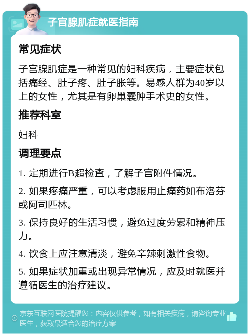 子宫腺肌症就医指南 常见症状 子宫腺肌症是一种常见的妇科疾病，主要症状包括痛经、肚子疼、肚子胀等。易感人群为40岁以上的女性，尤其是有卵巢囊肿手术史的女性。 推荐科室 妇科 调理要点 1. 定期进行B超检查，了解子宫附件情况。 2. 如果疼痛严重，可以考虑服用止痛药如布洛芬或阿司匹林。 3. 保持良好的生活习惯，避免过度劳累和精神压力。 4. 饮食上应注意清淡，避免辛辣刺激性食物。 5. 如果症状加重或出现异常情况，应及时就医并遵循医生的治疗建议。