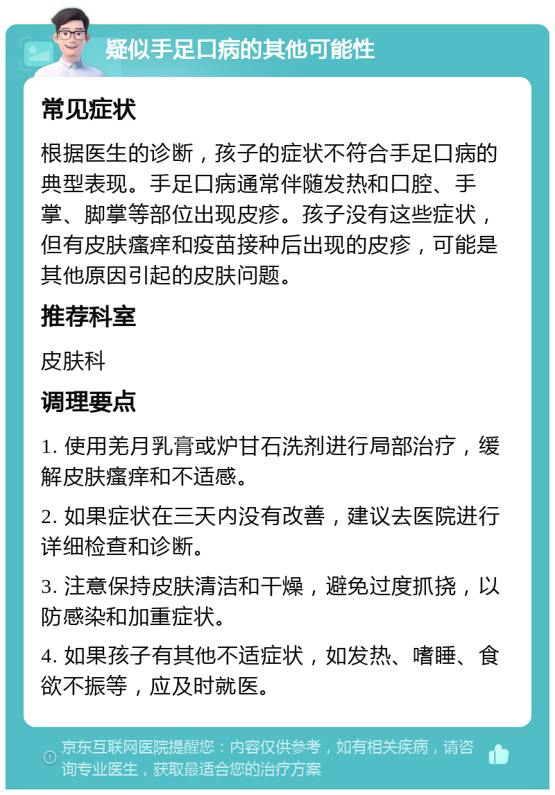 疑似手足口病的其他可能性 常见症状 根据医生的诊断，孩子的症状不符合手足口病的典型表现。手足口病通常伴随发热和口腔、手掌、脚掌等部位出现皮疹。孩子没有这些症状，但有皮肤瘙痒和疫苗接种后出现的皮疹，可能是其他原因引起的皮肤问题。 推荐科室 皮肤科 调理要点 1. 使用羌月乳膏或炉甘石洗剂进行局部治疗，缓解皮肤瘙痒和不适感。 2. 如果症状在三天内没有改善，建议去医院进行详细检查和诊断。 3. 注意保持皮肤清洁和干燥，避免过度抓挠，以防感染和加重症状。 4. 如果孩子有其他不适症状，如发热、嗜睡、食欲不振等，应及时就医。