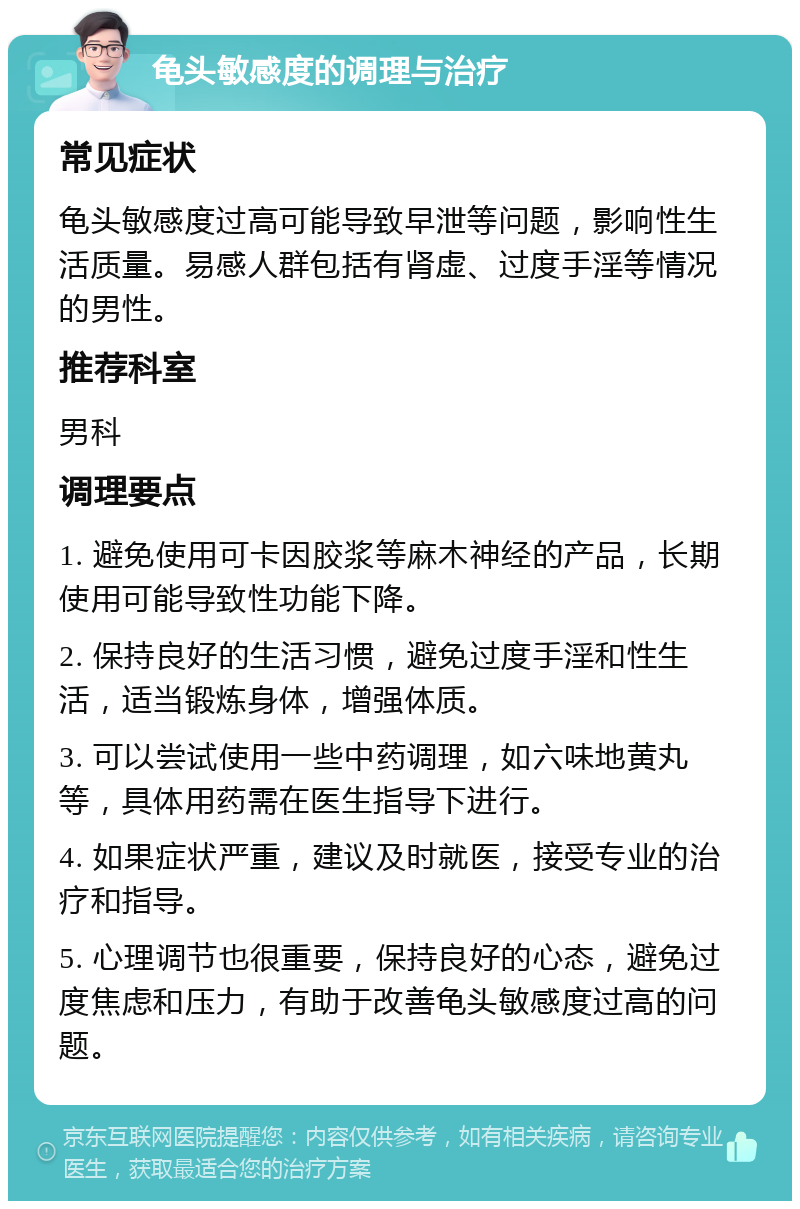 龟头敏感度的调理与治疗 常见症状 龟头敏感度过高可能导致早泄等问题，影响性生活质量。易感人群包括有肾虚、过度手淫等情况的男性。 推荐科室 男科 调理要点 1. 避免使用可卡因胶浆等麻木神经的产品，长期使用可能导致性功能下降。 2. 保持良好的生活习惯，避免过度手淫和性生活，适当锻炼身体，增强体质。 3. 可以尝试使用一些中药调理，如六味地黄丸等，具体用药需在医生指导下进行。 4. 如果症状严重，建议及时就医，接受专业的治疗和指导。 5. 心理调节也很重要，保持良好的心态，避免过度焦虑和压力，有助于改善龟头敏感度过高的问题。