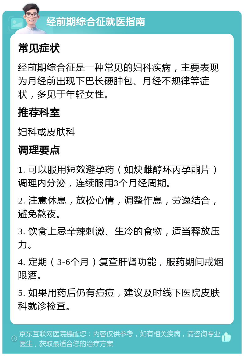 经前期综合征就医指南 常见症状 经前期综合征是一种常见的妇科疾病，主要表现为月经前出现下巴长硬肿包、月经不规律等症状，多见于年轻女性。 推荐科室 妇科或皮肤科 调理要点 1. 可以服用短效避孕药（如炔雌醇环丙孕酮片）调理内分泌，连续服用3个月经周期。 2. 注意休息，放松心情，调整作息，劳逸结合，避免熬夜。 3. 饮食上忌辛辣刺激、生冷的食物，适当释放压力。 4. 定期（3-6个月）复查肝肾功能，服药期间戒烟限酒。 5. 如果用药后仍有痘痘，建议及时线下医院皮肤科就诊检查。