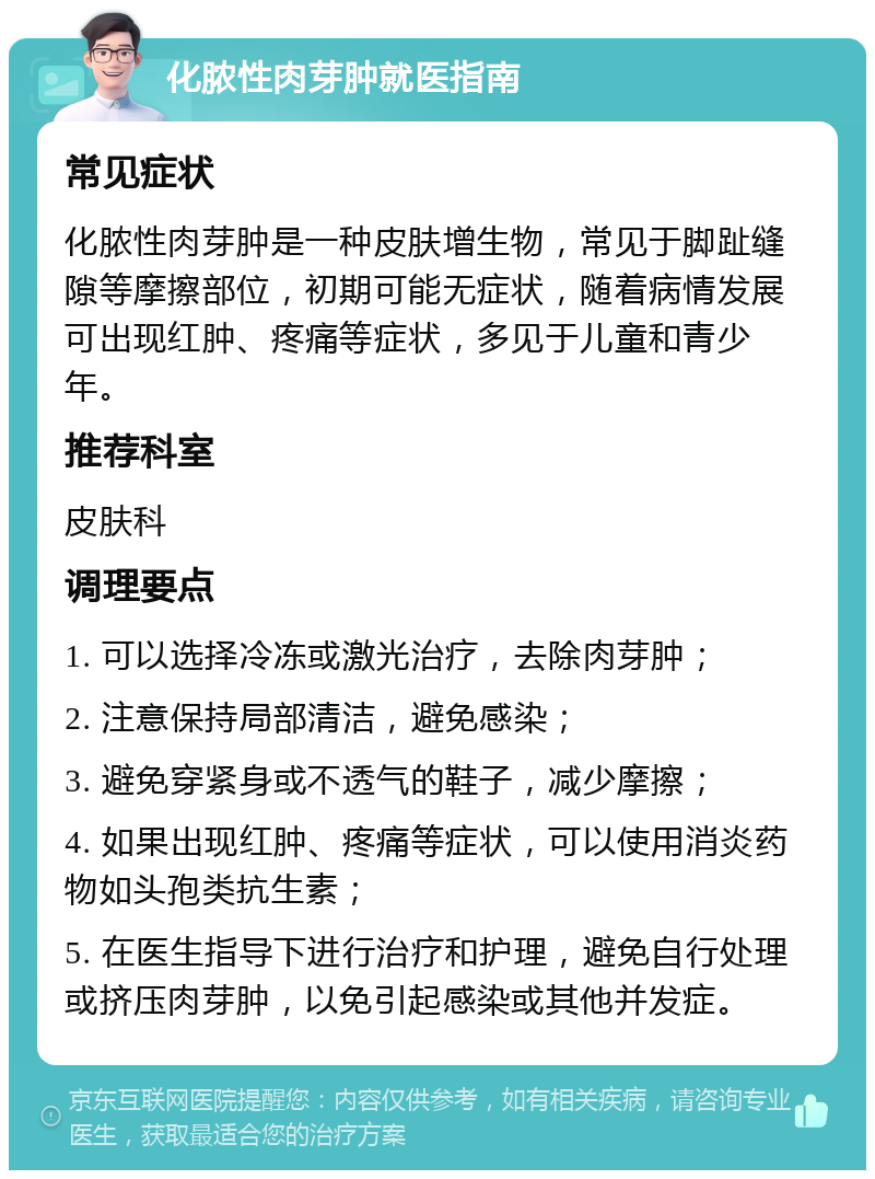 化脓性肉芽肿就医指南 常见症状 化脓性肉芽肿是一种皮肤增生物，常见于脚趾缝隙等摩擦部位，初期可能无症状，随着病情发展可出现红肿、疼痛等症状，多见于儿童和青少年。 推荐科室 皮肤科 调理要点 1. 可以选择冷冻或激光治疗，去除肉芽肿； 2. 注意保持局部清洁，避免感染； 3. 避免穿紧身或不透气的鞋子，减少摩擦； 4. 如果出现红肿、疼痛等症状，可以使用消炎药物如头孢类抗生素； 5. 在医生指导下进行治疗和护理，避免自行处理或挤压肉芽肿，以免引起感染或其他并发症。