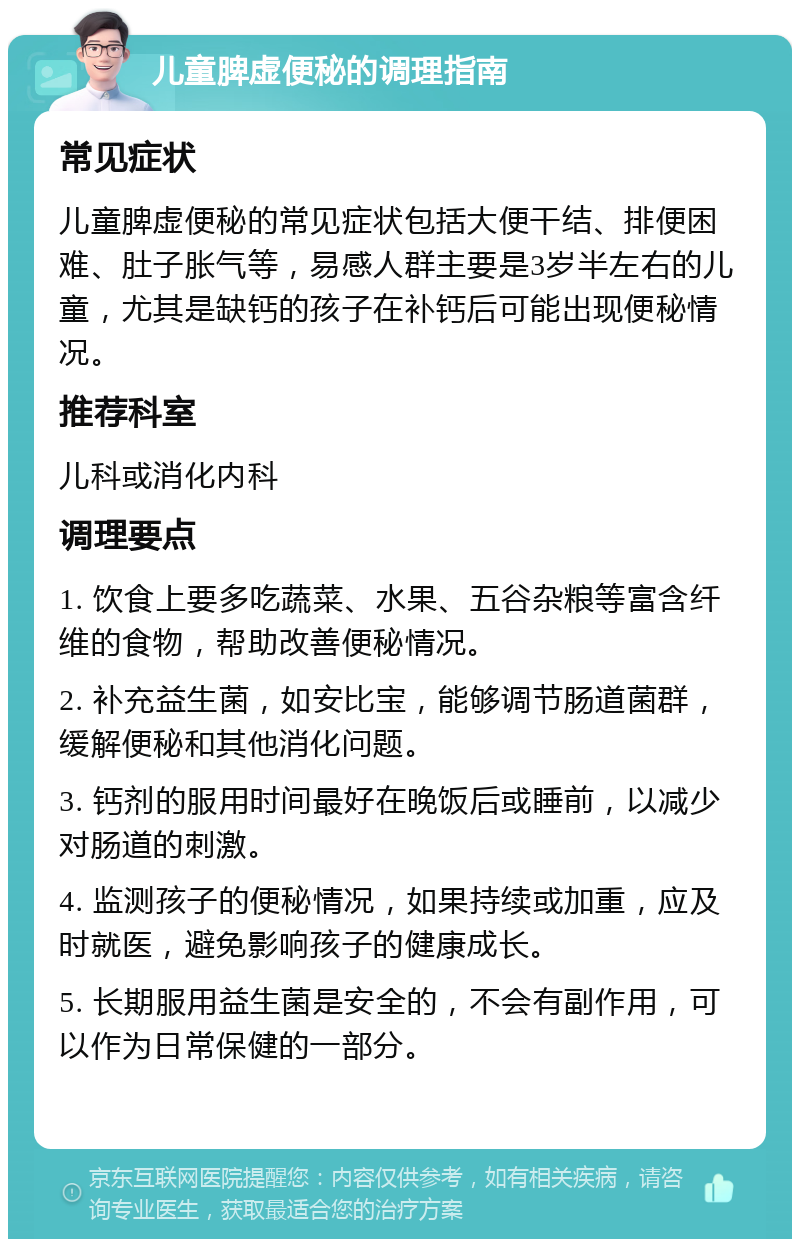 儿童脾虚便秘的调理指南 常见症状 儿童脾虚便秘的常见症状包括大便干结、排便困难、肚子胀气等，易感人群主要是3岁半左右的儿童，尤其是缺钙的孩子在补钙后可能出现便秘情况。 推荐科室 儿科或消化内科 调理要点 1. 饮食上要多吃蔬菜、水果、五谷杂粮等富含纤维的食物，帮助改善便秘情况。 2. 补充益生菌，如安比宝，能够调节肠道菌群，缓解便秘和其他消化问题。 3. 钙剂的服用时间最好在晚饭后或睡前，以减少对肠道的刺激。 4. 监测孩子的便秘情况，如果持续或加重，应及时就医，避免影响孩子的健康成长。 5. 长期服用益生菌是安全的，不会有副作用，可以作为日常保健的一部分。