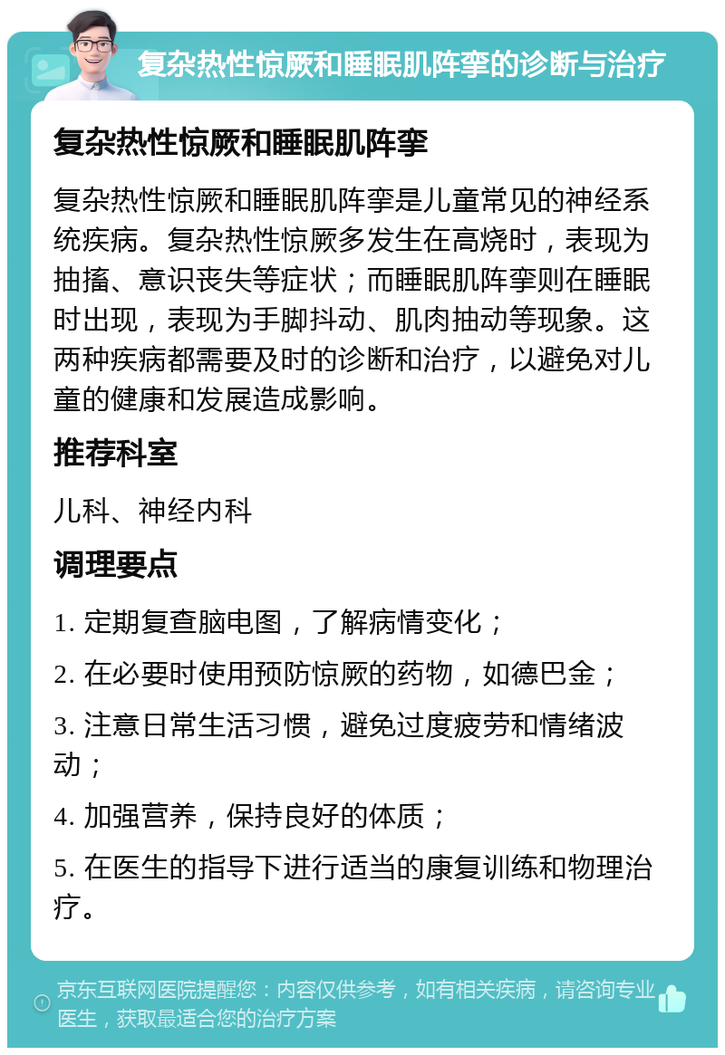 复杂热性惊厥和睡眠肌阵挛的诊断与治疗 复杂热性惊厥和睡眠肌阵挛 复杂热性惊厥和睡眠肌阵挛是儿童常见的神经系统疾病。复杂热性惊厥多发生在高烧时，表现为抽搐、意识丧失等症状；而睡眠肌阵挛则在睡眠时出现，表现为手脚抖动、肌肉抽动等现象。这两种疾病都需要及时的诊断和治疗，以避免对儿童的健康和发展造成影响。 推荐科室 儿科、神经内科 调理要点 1. 定期复查脑电图，了解病情变化； 2. 在必要时使用预防惊厥的药物，如德巴金； 3. 注意日常生活习惯，避免过度疲劳和情绪波动； 4. 加强营养，保持良好的体质； 5. 在医生的指导下进行适当的康复训练和物理治疗。