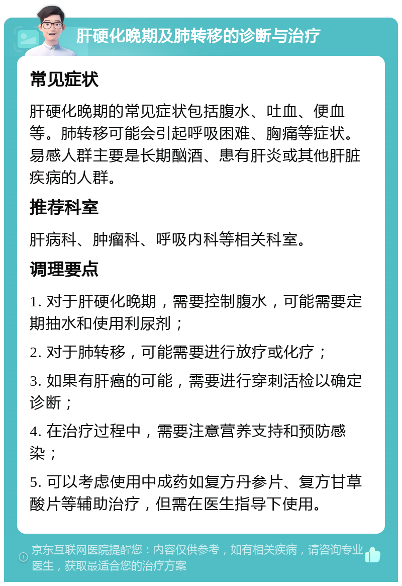 肝硬化晚期及肺转移的诊断与治疗 常见症状 肝硬化晚期的常见症状包括腹水、吐血、便血等。肺转移可能会引起呼吸困难、胸痛等症状。易感人群主要是长期酗酒、患有肝炎或其他肝脏疾病的人群。 推荐科室 肝病科、肿瘤科、呼吸内科等相关科室。 调理要点 1. 对于肝硬化晚期，需要控制腹水，可能需要定期抽水和使用利尿剂； 2. 对于肺转移，可能需要进行放疗或化疗； 3. 如果有肝癌的可能，需要进行穿刺活检以确定诊断； 4. 在治疗过程中，需要注意营养支持和预防感染； 5. 可以考虑使用中成药如复方丹参片、复方甘草酸片等辅助治疗，但需在医生指导下使用。