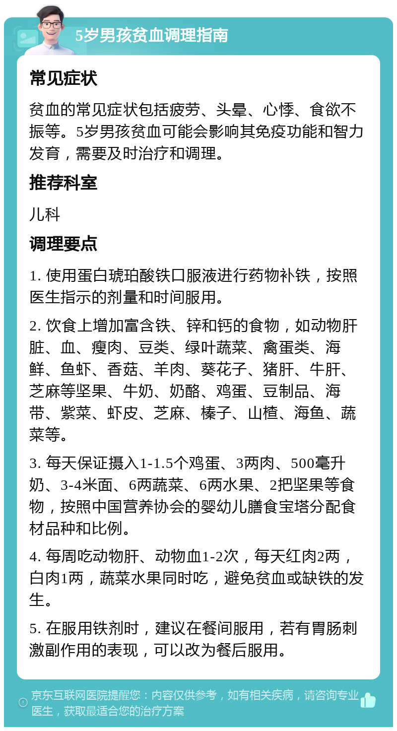 5岁男孩贫血调理指南 常见症状 贫血的常见症状包括疲劳、头晕、心悸、食欲不振等。5岁男孩贫血可能会影响其免疫功能和智力发育，需要及时治疗和调理。 推荐科室 儿科 调理要点 1. 使用蛋白琥珀酸铁口服液进行药物补铁，按照医生指示的剂量和时间服用。 2. 饮食上增加富含铁、锌和钙的食物，如动物肝脏、血、瘦肉、豆类、绿叶蔬菜、禽蛋类、海鲜、鱼虾、香菇、羊肉、葵花子、猪肝、牛肝、芝麻等坚果、牛奶、奶酪、鸡蛋、豆制品、海带、紫菜、虾皮、芝麻、榛子、山楂、海鱼、蔬菜等。 3. 每天保证摄入1-1.5个鸡蛋、3两肉、500毫升奶、3-4米面、6两蔬菜、6两水果、2把坚果等食物，按照中国营养协会的婴幼儿膳食宝塔分配食材品种和比例。 4. 每周吃动物肝、动物血1-2次，每天红肉2两，白肉1两，蔬菜水果同时吃，避免贫血或缺铁的发生。 5. 在服用铁剂时，建议在餐间服用，若有胃肠刺激副作用的表现，可以改为餐后服用。