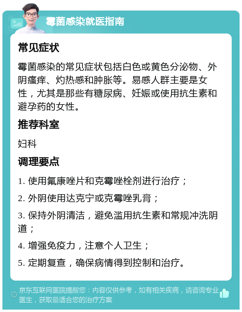 霉菌感染就医指南 常见症状 霉菌感染的常见症状包括白色或黄色分泌物、外阴瘙痒、灼热感和肿胀等。易感人群主要是女性，尤其是那些有糖尿病、妊娠或使用抗生素和避孕药的女性。 推荐科室 妇科 调理要点 1. 使用氟康唑片和克霉唑栓剂进行治疗； 2. 外阴使用达克宁或克霉唑乳膏； 3. 保持外阴清洁，避免滥用抗生素和常规冲洗阴道； 4. 增强免疫力，注意个人卫生； 5. 定期复查，确保病情得到控制和治疗。