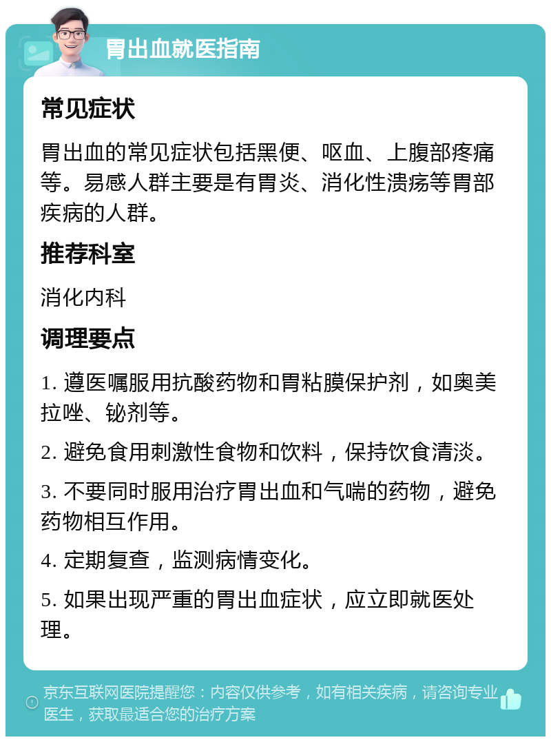 胃出血就医指南 常见症状 胃出血的常见症状包括黑便、呕血、上腹部疼痛等。易感人群主要是有胃炎、消化性溃疡等胃部疾病的人群。 推荐科室 消化内科 调理要点 1. 遵医嘱服用抗酸药物和胃粘膜保护剂，如奥美拉唑、铋剂等。 2. 避免食用刺激性食物和饮料，保持饮食清淡。 3. 不要同时服用治疗胃出血和气喘的药物，避免药物相互作用。 4. 定期复查，监测病情变化。 5. 如果出现严重的胃出血症状，应立即就医处理。