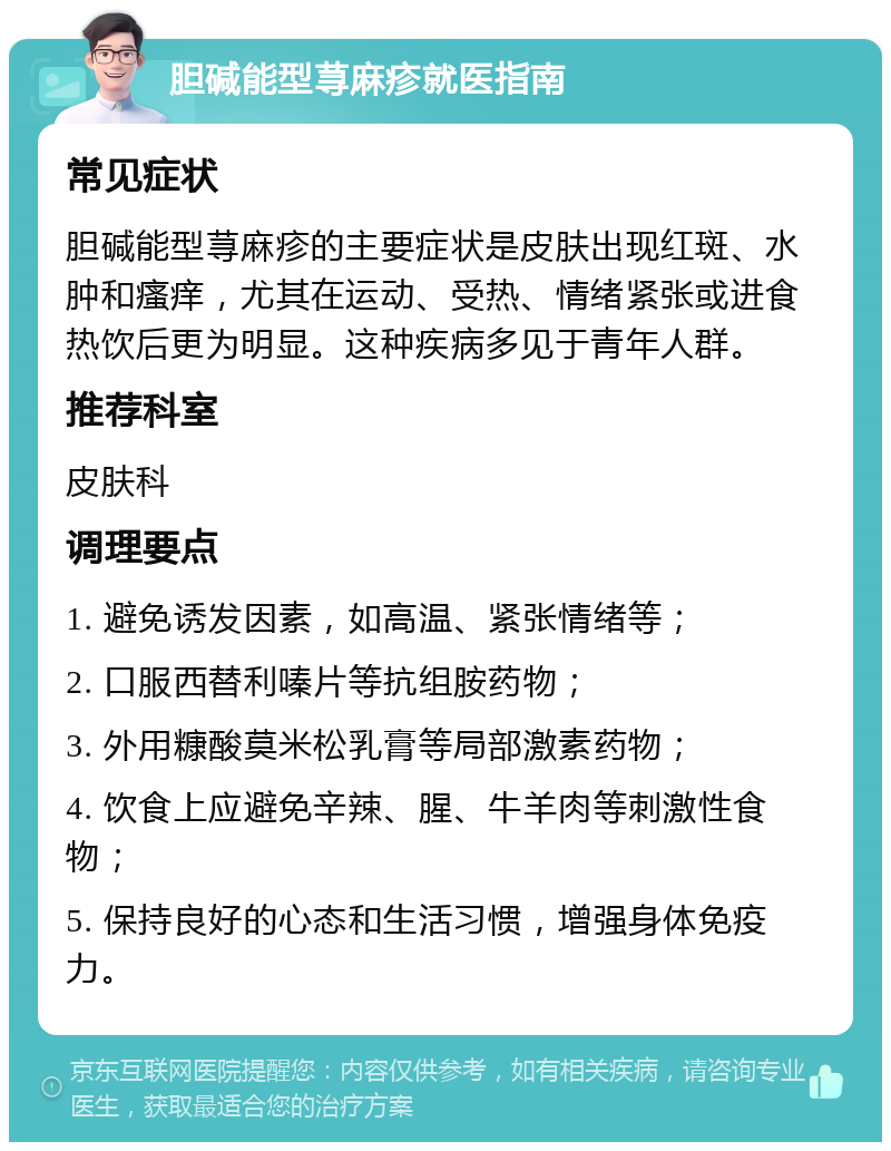 胆碱能型荨麻疹就医指南 常见症状 胆碱能型荨麻疹的主要症状是皮肤出现红斑、水肿和瘙痒，尤其在运动、受热、情绪紧张或进食热饮后更为明显。这种疾病多见于青年人群。 推荐科室 皮肤科 调理要点 1. 避免诱发因素，如高温、紧张情绪等； 2. 口服西替利嗪片等抗组胺药物； 3. 外用糠酸莫米松乳膏等局部激素药物； 4. 饮食上应避免辛辣、腥、牛羊肉等刺激性食物； 5. 保持良好的心态和生活习惯，增强身体免疫力。