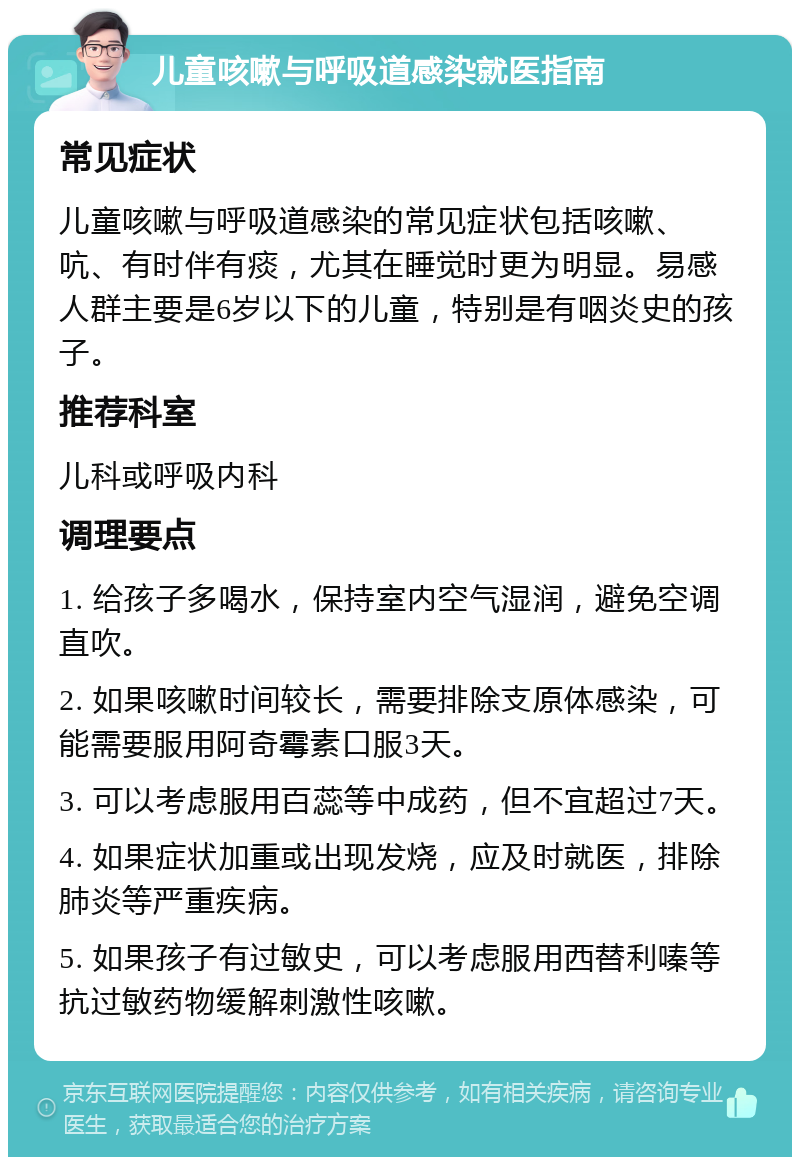 儿童咳嗽与呼吸道感染就医指南 常见症状 儿童咳嗽与呼吸道感染的常见症状包括咳嗽、吭、有时伴有痰，尤其在睡觉时更为明显。易感人群主要是6岁以下的儿童，特别是有咽炎史的孩子。 推荐科室 儿科或呼吸内科 调理要点 1. 给孩子多喝水，保持室内空气湿润，避免空调直吹。 2. 如果咳嗽时间较长，需要排除支原体感染，可能需要服用阿奇霉素口服3天。 3. 可以考虑服用百蕊等中成药，但不宜超过7天。 4. 如果症状加重或出现发烧，应及时就医，排除肺炎等严重疾病。 5. 如果孩子有过敏史，可以考虑服用西替利嗪等抗过敏药物缓解刺激性咳嗽。