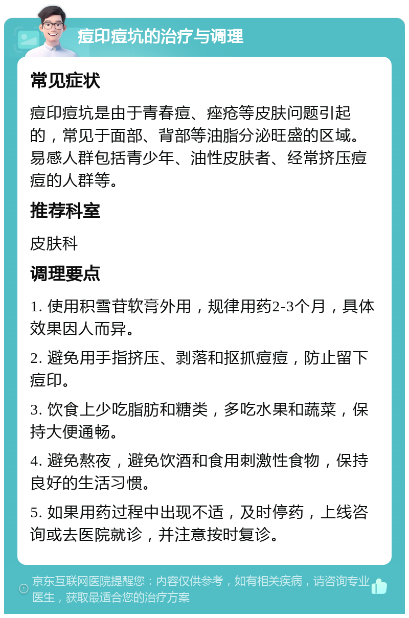 痘印痘坑的治疗与调理 常见症状 痘印痘坑是由于青春痘、痤疮等皮肤问题引起的，常见于面部、背部等油脂分泌旺盛的区域。易感人群包括青少年、油性皮肤者、经常挤压痘痘的人群等。 推荐科室 皮肤科 调理要点 1. 使用积雪苷软膏外用，规律用药2-3个月，具体效果因人而异。 2. 避免用手指挤压、剥落和抠抓痘痘，防止留下痘印。 3. 饮食上少吃脂肪和糖类，多吃水果和蔬菜，保持大便通畅。 4. 避免熬夜，避免饮酒和食用刺激性食物，保持良好的生活习惯。 5. 如果用药过程中出现不适，及时停药，上线咨询或去医院就诊，并注意按时复诊。