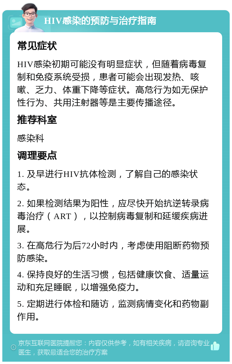 HIV感染的预防与治疗指南 常见症状 HIV感染初期可能没有明显症状，但随着病毒复制和免疫系统受损，患者可能会出现发热、咳嗽、乏力、体重下降等症状。高危行为如无保护性行为、共用注射器等是主要传播途径。 推荐科室 感染科 调理要点 1. 及早进行HIV抗体检测，了解自己的感染状态。 2. 如果检测结果为阳性，应尽快开始抗逆转录病毒治疗（ART），以控制病毒复制和延缓疾病进展。 3. 在高危行为后72小时内，考虑使用阻断药物预防感染。 4. 保持良好的生活习惯，包括健康饮食、适量运动和充足睡眠，以增强免疫力。 5. 定期进行体检和随访，监测病情变化和药物副作用。