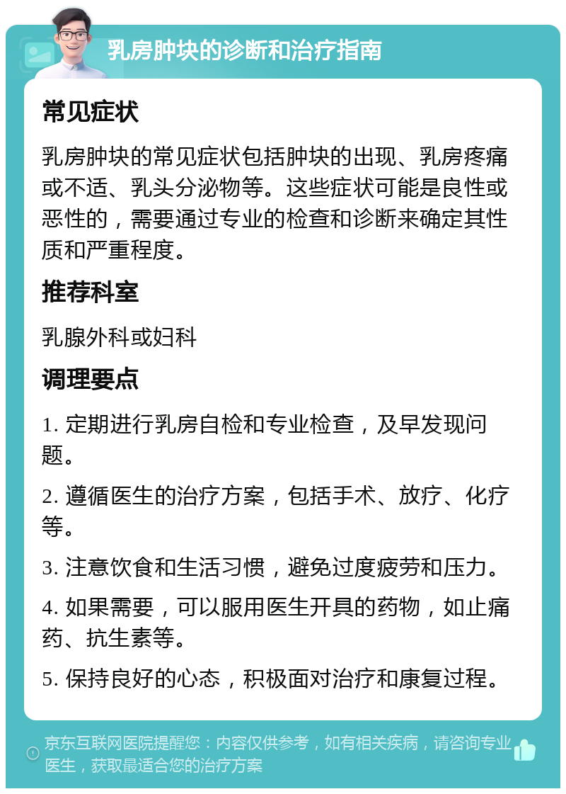 乳房肿块的诊断和治疗指南 常见症状 乳房肿块的常见症状包括肿块的出现、乳房疼痛或不适、乳头分泌物等。这些症状可能是良性或恶性的，需要通过专业的检查和诊断来确定其性质和严重程度。 推荐科室 乳腺外科或妇科 调理要点 1. 定期进行乳房自检和专业检查，及早发现问题。 2. 遵循医生的治疗方案，包括手术、放疗、化疗等。 3. 注意饮食和生活习惯，避免过度疲劳和压力。 4. 如果需要，可以服用医生开具的药物，如止痛药、抗生素等。 5. 保持良好的心态，积极面对治疗和康复过程。