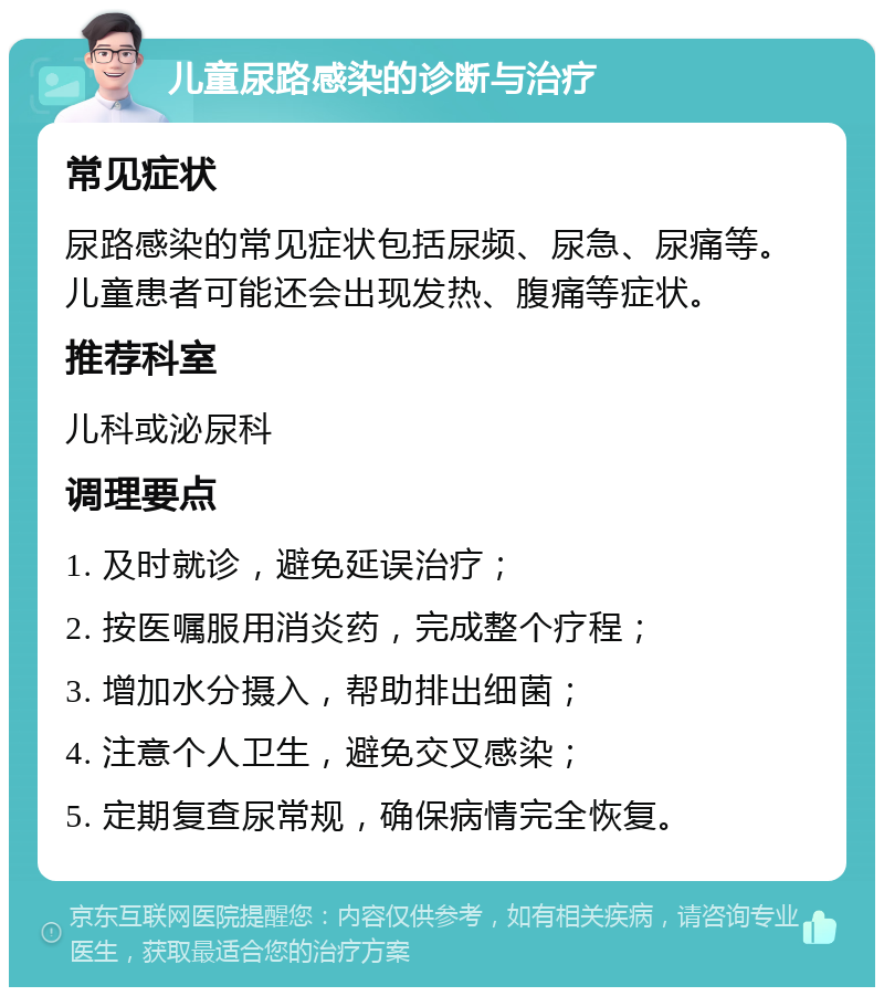 儿童尿路感染的诊断与治疗 常见症状 尿路感染的常见症状包括尿频、尿急、尿痛等。儿童患者可能还会出现发热、腹痛等症状。 推荐科室 儿科或泌尿科 调理要点 1. 及时就诊，避免延误治疗； 2. 按医嘱服用消炎药，完成整个疗程； 3. 增加水分摄入，帮助排出细菌； 4. 注意个人卫生，避免交叉感染； 5. 定期复查尿常规，确保病情完全恢复。