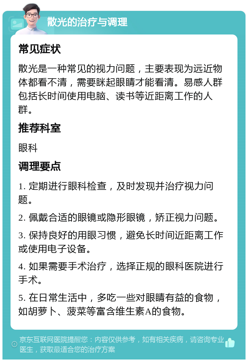 散光的治疗与调理 常见症状 散光是一种常见的视力问题，主要表现为远近物体都看不清，需要眯起眼睛才能看清。易感人群包括长时间使用电脑、读书等近距离工作的人群。 推荐科室 眼科 调理要点 1. 定期进行眼科检查，及时发现并治疗视力问题。 2. 佩戴合适的眼镜或隐形眼镜，矫正视力问题。 3. 保持良好的用眼习惯，避免长时间近距离工作或使用电子设备。 4. 如果需要手术治疗，选择正规的眼科医院进行手术。 5. 在日常生活中，多吃一些对眼睛有益的食物，如胡萝卜、菠菜等富含维生素A的食物。