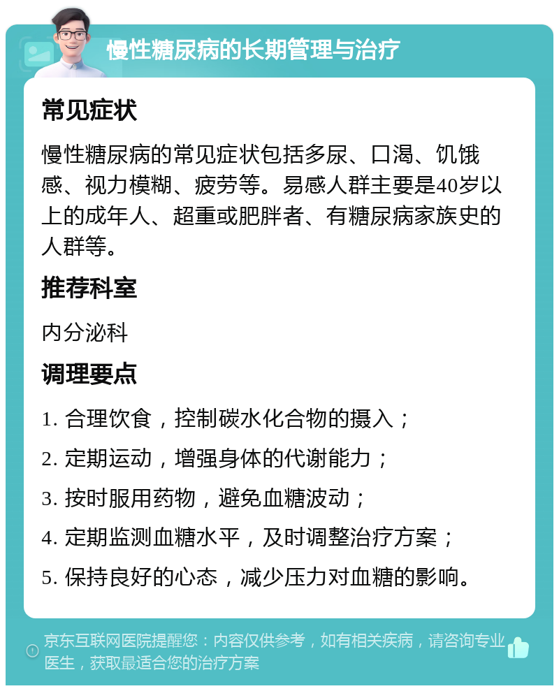 慢性糖尿病的长期管理与治疗 常见症状 慢性糖尿病的常见症状包括多尿、口渴、饥饿感、视力模糊、疲劳等。易感人群主要是40岁以上的成年人、超重或肥胖者、有糖尿病家族史的人群等。 推荐科室 内分泌科 调理要点 1. 合理饮食，控制碳水化合物的摄入； 2. 定期运动，增强身体的代谢能力； 3. 按时服用药物，避免血糖波动； 4. 定期监测血糖水平，及时调整治疗方案； 5. 保持良好的心态，减少压力对血糖的影响。