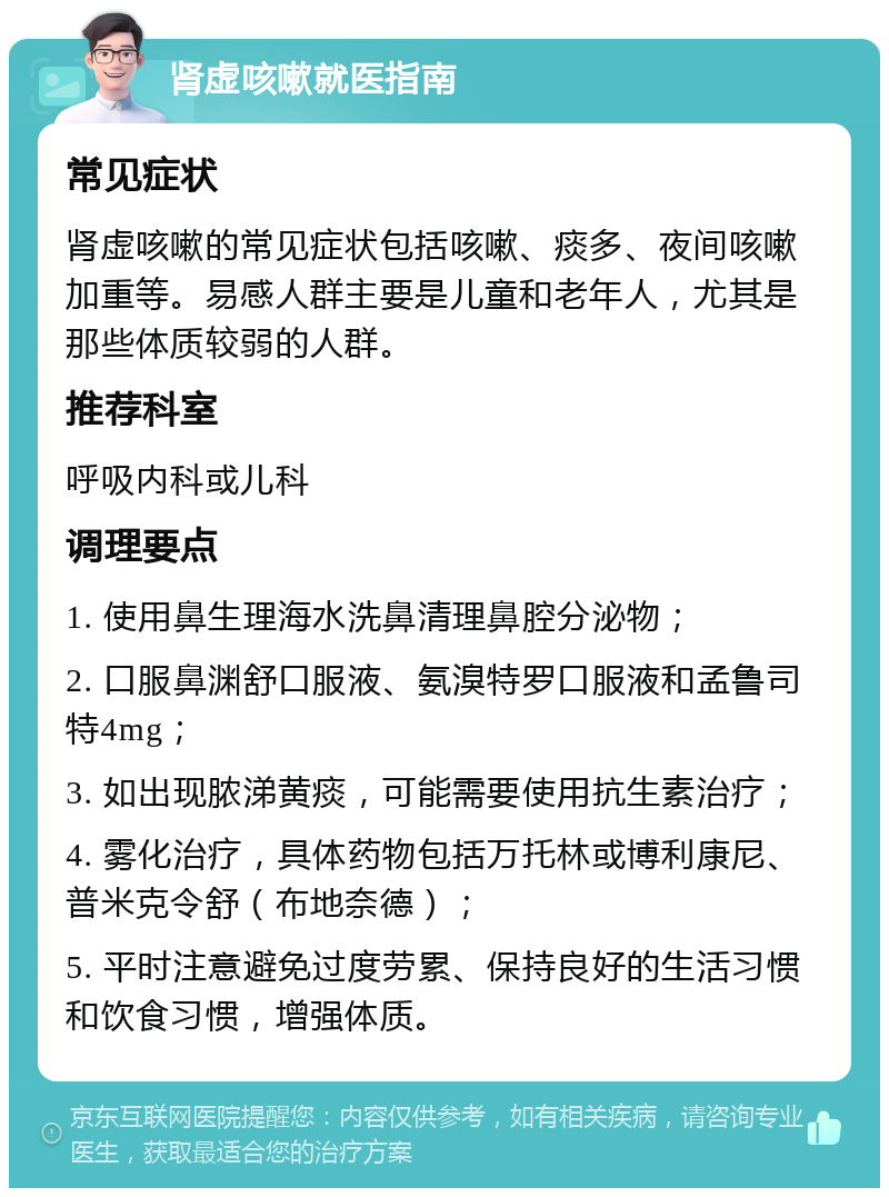 肾虚咳嗽就医指南 常见症状 肾虚咳嗽的常见症状包括咳嗽、痰多、夜间咳嗽加重等。易感人群主要是儿童和老年人，尤其是那些体质较弱的人群。 推荐科室 呼吸内科或儿科 调理要点 1. 使用鼻生理海水洗鼻清理鼻腔分泌物； 2. 口服鼻渊舒口服液、氨溴特罗口服液和孟鲁司特4mg； 3. 如出现脓涕黄痰，可能需要使用抗生素治疗； 4. 雾化治疗，具体药物包括万托林或博利康尼、普米克令舒（布地奈德）； 5. 平时注意避免过度劳累、保持良好的生活习惯和饮食习惯，增强体质。