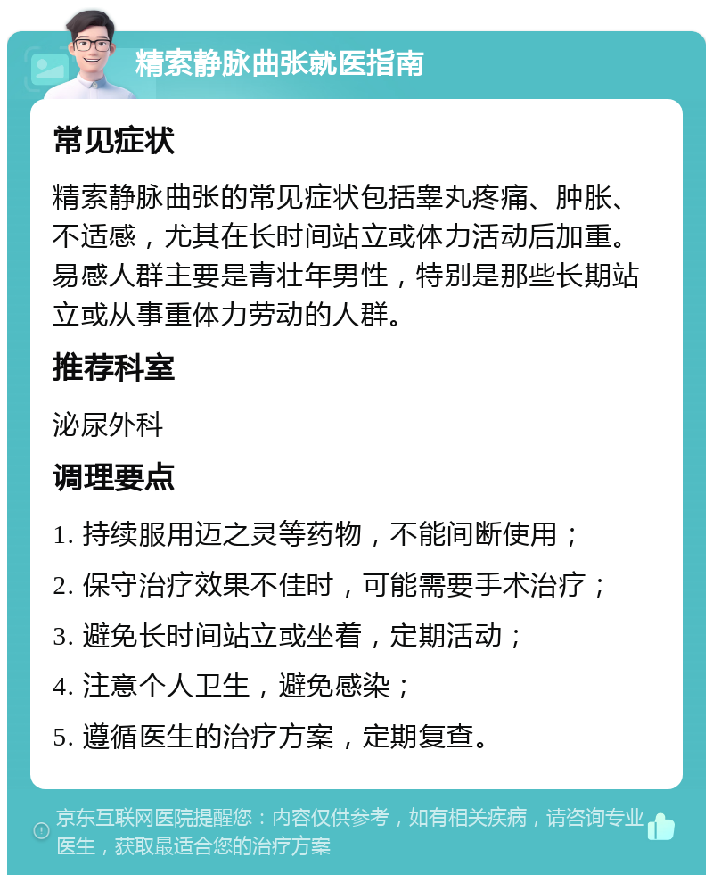 精索静脉曲张就医指南 常见症状 精索静脉曲张的常见症状包括睾丸疼痛、肿胀、不适感，尤其在长时间站立或体力活动后加重。易感人群主要是青壮年男性，特别是那些长期站立或从事重体力劳动的人群。 推荐科室 泌尿外科 调理要点 1. 持续服用迈之灵等药物，不能间断使用； 2. 保守治疗效果不佳时，可能需要手术治疗； 3. 避免长时间站立或坐着，定期活动； 4. 注意个人卫生，避免感染； 5. 遵循医生的治疗方案，定期复查。