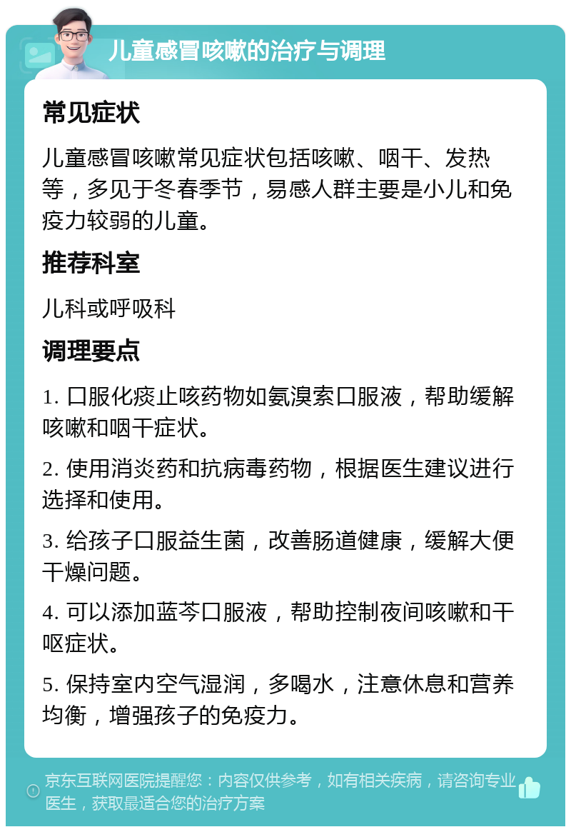 儿童感冒咳嗽的治疗与调理 常见症状 儿童感冒咳嗽常见症状包括咳嗽、咽干、发热等，多见于冬春季节，易感人群主要是小儿和免疫力较弱的儿童。 推荐科室 儿科或呼吸科 调理要点 1. 口服化痰止咳药物如氨溴索口服液，帮助缓解咳嗽和咽干症状。 2. 使用消炎药和抗病毒药物，根据医生建议进行选择和使用。 3. 给孩子口服益生菌，改善肠道健康，缓解大便干燥问题。 4. 可以添加蓝芩口服液，帮助控制夜间咳嗽和干呕症状。 5. 保持室内空气湿润，多喝水，注意休息和营养均衡，增强孩子的免疫力。