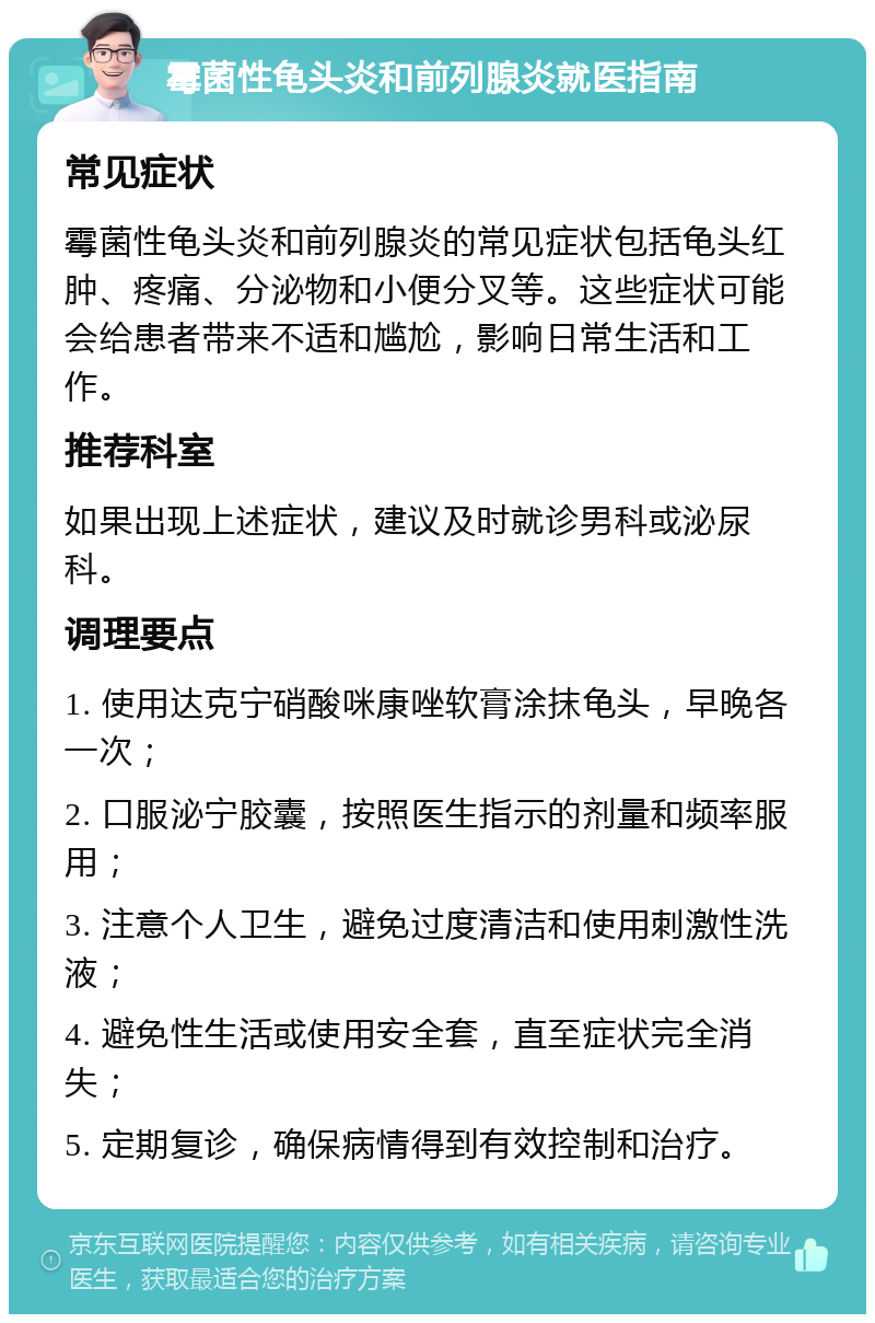 霉菌性龟头炎和前列腺炎就医指南 常见症状 霉菌性龟头炎和前列腺炎的常见症状包括龟头红肿、疼痛、分泌物和小便分叉等。这些症状可能会给患者带来不适和尴尬，影响日常生活和工作。 推荐科室 如果出现上述症状，建议及时就诊男科或泌尿科。 调理要点 1. 使用达克宁硝酸咪康唑软膏涂抹龟头，早晚各一次； 2. 口服泌宁胶囊，按照医生指示的剂量和频率服用； 3. 注意个人卫生，避免过度清洁和使用刺激性洗液； 4. 避免性生活或使用安全套，直至症状完全消失； 5. 定期复诊，确保病情得到有效控制和治疗。