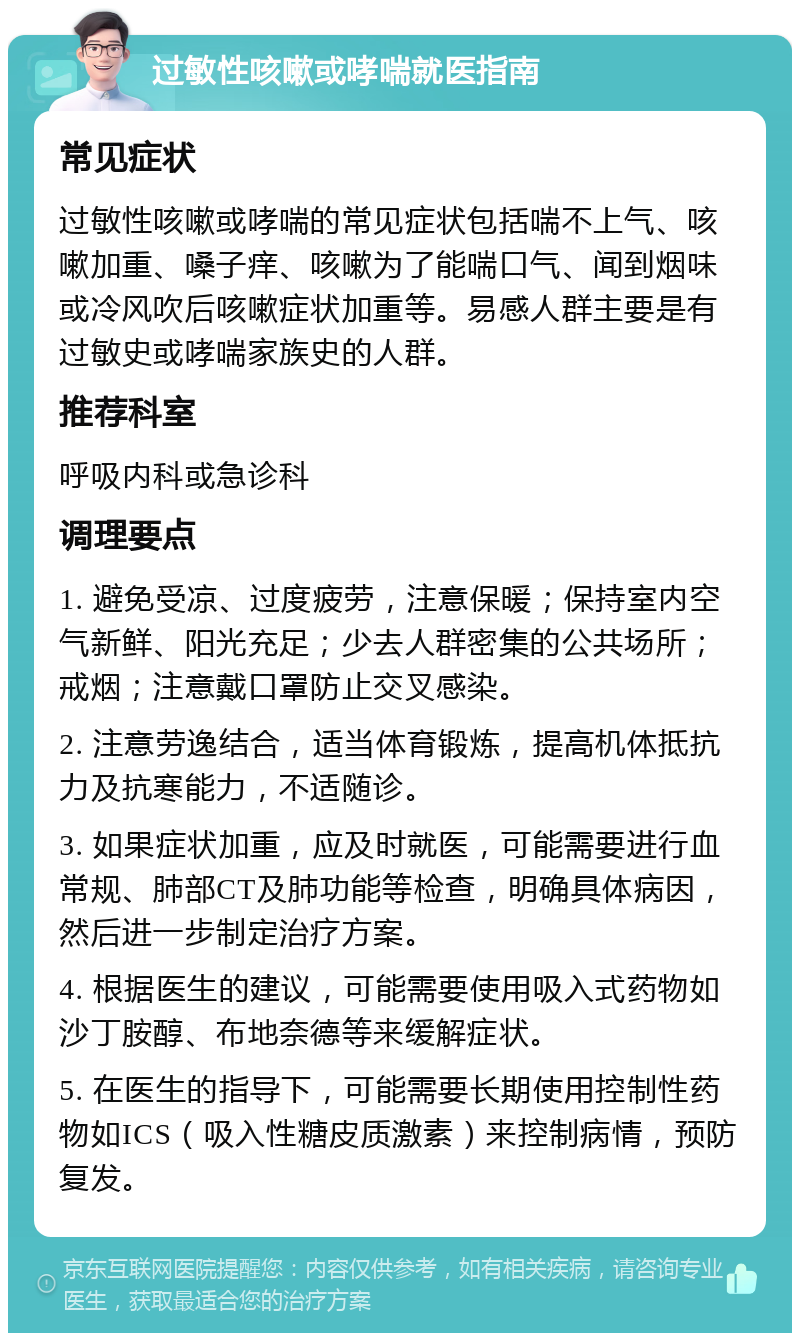 过敏性咳嗽或哮喘就医指南 常见症状 过敏性咳嗽或哮喘的常见症状包括喘不上气、咳嗽加重、嗓子痒、咳嗽为了能喘口气、闻到烟味或冷风吹后咳嗽症状加重等。易感人群主要是有过敏史或哮喘家族史的人群。 推荐科室 呼吸内科或急诊科 调理要点 1. 避免受凉、过度疲劳，注意保暖；保持室内空气新鲜、阳光充足；少去人群密集的公共场所；戒烟；注意戴口罩防止交叉感染。 2. 注意劳逸结合，适当体育锻炼，提高机体抵抗力及抗寒能力，不适随诊。 3. 如果症状加重，应及时就医，可能需要进行血常规、肺部CT及肺功能等检查，明确具体病因，然后进一步制定治疗方案。 4. 根据医生的建议，可能需要使用吸入式药物如沙丁胺醇、布地奈德等来缓解症状。 5. 在医生的指导下，可能需要长期使用控制性药物如ICS（吸入性糖皮质激素）来控制病情，预防复发。