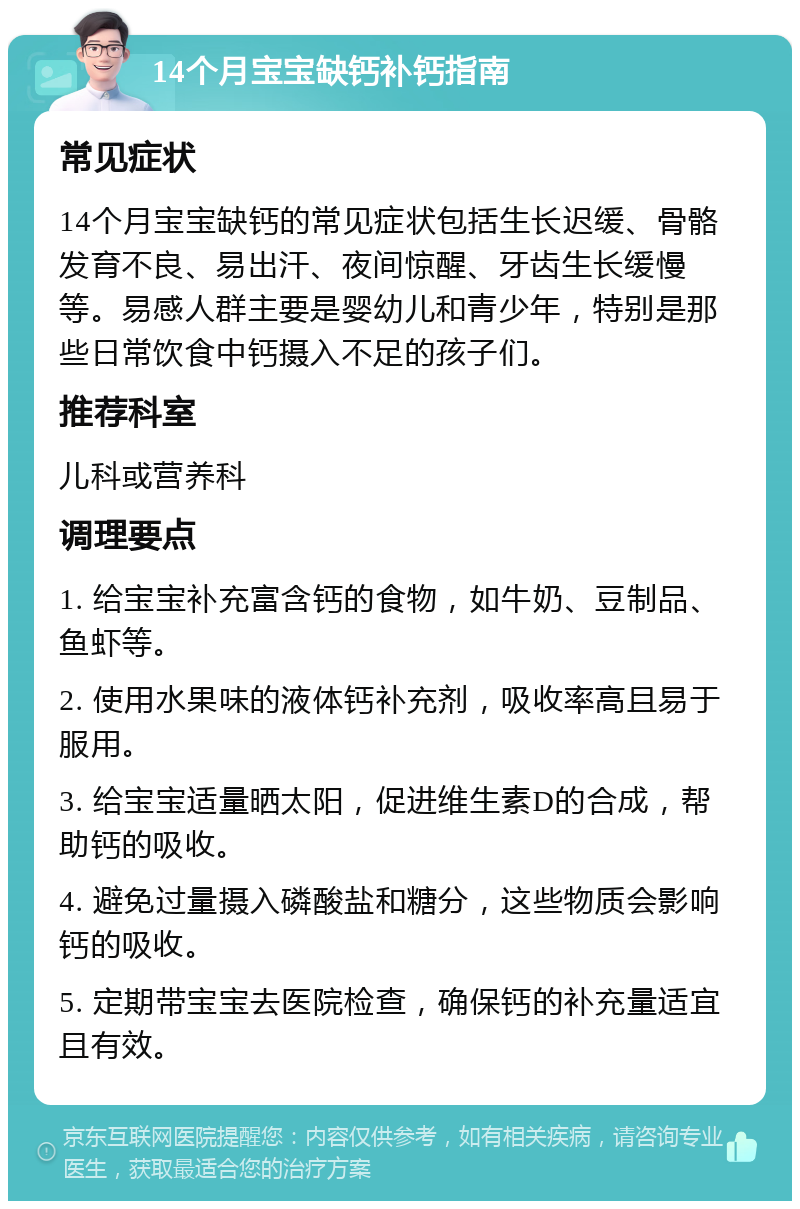 14个月宝宝缺钙补钙指南 常见症状 14个月宝宝缺钙的常见症状包括生长迟缓、骨骼发育不良、易出汗、夜间惊醒、牙齿生长缓慢等。易感人群主要是婴幼儿和青少年，特别是那些日常饮食中钙摄入不足的孩子们。 推荐科室 儿科或营养科 调理要点 1. 给宝宝补充富含钙的食物，如牛奶、豆制品、鱼虾等。 2. 使用水果味的液体钙补充剂，吸收率高且易于服用。 3. 给宝宝适量晒太阳，促进维生素D的合成，帮助钙的吸收。 4. 避免过量摄入磷酸盐和糖分，这些物质会影响钙的吸收。 5. 定期带宝宝去医院检查，确保钙的补充量适宜且有效。