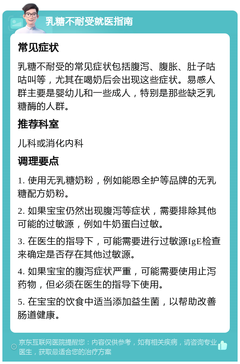 乳糖不耐受就医指南 常见症状 乳糖不耐受的常见症状包括腹泻、腹胀、肚子咕咕叫等，尤其在喝奶后会出现这些症状。易感人群主要是婴幼儿和一些成人，特别是那些缺乏乳糖酶的人群。 推荐科室 儿科或消化内科 调理要点 1. 使用无乳糖奶粉，例如能恩全护等品牌的无乳糖配方奶粉。 2. 如果宝宝仍然出现腹泻等症状，需要排除其他可能的过敏源，例如牛奶蛋白过敏。 3. 在医生的指导下，可能需要进行过敏源IgE检查来确定是否存在其他过敏源。 4. 如果宝宝的腹泻症状严重，可能需要使用止泻药物，但必须在医生的指导下使用。 5. 在宝宝的饮食中适当添加益生菌，以帮助改善肠道健康。