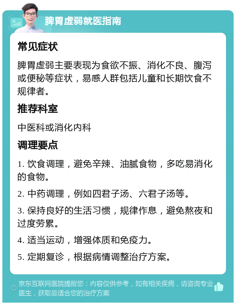 脾胃虚弱就医指南 常见症状 脾胃虚弱主要表现为食欲不振、消化不良、腹泻或便秘等症状，易感人群包括儿童和长期饮食不规律者。 推荐科室 中医科或消化内科 调理要点 1. 饮食调理，避免辛辣、油腻食物，多吃易消化的食物。 2. 中药调理，例如四君子汤、六君子汤等。 3. 保持良好的生活习惯，规律作息，避免熬夜和过度劳累。 4. 适当运动，增强体质和免疫力。 5. 定期复诊，根据病情调整治疗方案。