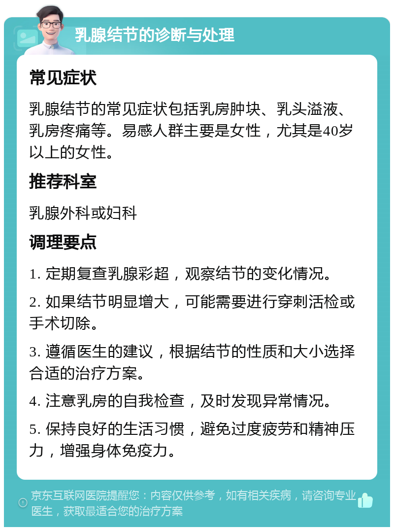 乳腺结节的诊断与处理 常见症状 乳腺结节的常见症状包括乳房肿块、乳头溢液、乳房疼痛等。易感人群主要是女性，尤其是40岁以上的女性。 推荐科室 乳腺外科或妇科 调理要点 1. 定期复查乳腺彩超，观察结节的变化情况。 2. 如果结节明显增大，可能需要进行穿刺活检或手术切除。 3. 遵循医生的建议，根据结节的性质和大小选择合适的治疗方案。 4. 注意乳房的自我检查，及时发现异常情况。 5. 保持良好的生活习惯，避免过度疲劳和精神压力，增强身体免疫力。