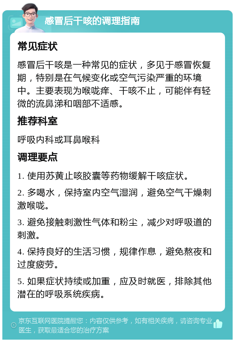 感冒后干咳的调理指南 常见症状 感冒后干咳是一种常见的症状，多见于感冒恢复期，特别是在气候变化或空气污染严重的环境中。主要表现为喉咙痒、干咳不止，可能伴有轻微的流鼻涕和咽部不适感。 推荐科室 呼吸内科或耳鼻喉科 调理要点 1. 使用苏黄止咳胶囊等药物缓解干咳症状。 2. 多喝水，保持室内空气湿润，避免空气干燥刺激喉咙。 3. 避免接触刺激性气体和粉尘，减少对呼吸道的刺激。 4. 保持良好的生活习惯，规律作息，避免熬夜和过度疲劳。 5. 如果症状持续或加重，应及时就医，排除其他潜在的呼吸系统疾病。