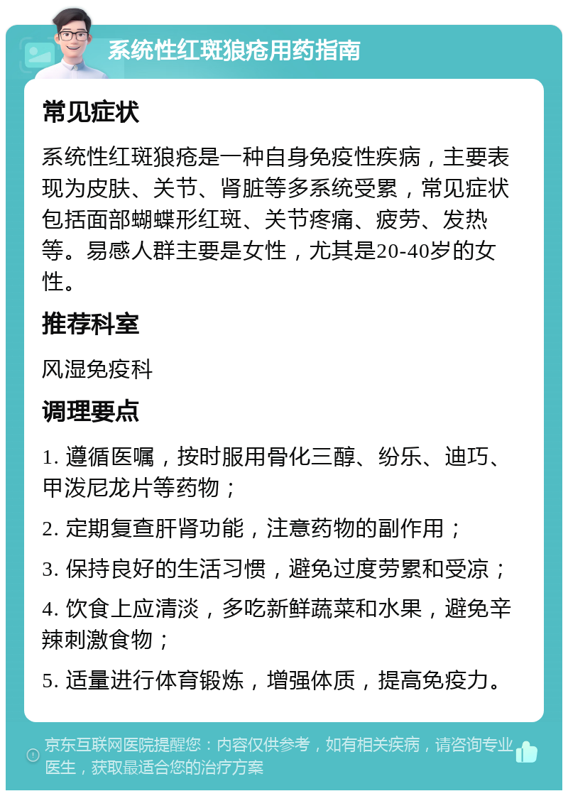 系统性红斑狼疮用药指南 常见症状 系统性红斑狼疮是一种自身免疫性疾病，主要表现为皮肤、关节、肾脏等多系统受累，常见症状包括面部蝴蝶形红斑、关节疼痛、疲劳、发热等。易感人群主要是女性，尤其是20-40岁的女性。 推荐科室 风湿免疫科 调理要点 1. 遵循医嘱，按时服用骨化三醇、纷乐、迪巧、甲泼尼龙片等药物； 2. 定期复查肝肾功能，注意药物的副作用； 3. 保持良好的生活习惯，避免过度劳累和受凉； 4. 饮食上应清淡，多吃新鲜蔬菜和水果，避免辛辣刺激食物； 5. 适量进行体育锻炼，增强体质，提高免疫力。