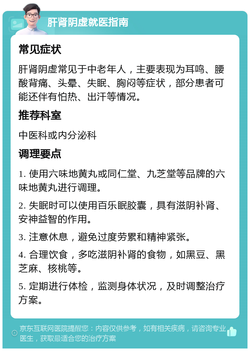 肝肾阴虚就医指南 常见症状 肝肾阴虚常见于中老年人，主要表现为耳鸣、腰酸背痛、头晕、失眠、胸闷等症状，部分患者可能还伴有怕热、出汗等情况。 推荐科室 中医科或内分泌科 调理要点 1. 使用六味地黄丸或同仁堂、九芝堂等品牌的六味地黄丸进行调理。 2. 失眠时可以使用百乐眠胶囊，具有滋阴补肾、安神益智的作用。 3. 注意休息，避免过度劳累和精神紧张。 4. 合理饮食，多吃滋阴补肾的食物，如黑豆、黑芝麻、核桃等。 5. 定期进行体检，监测身体状况，及时调整治疗方案。