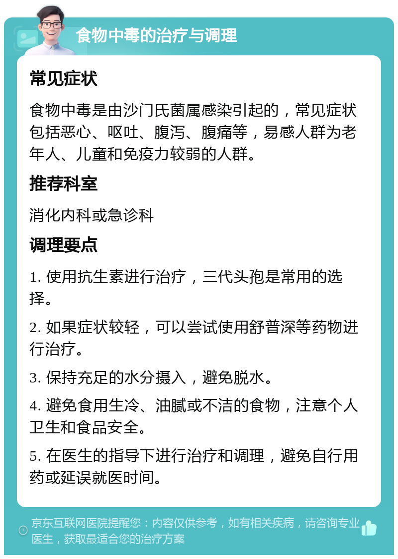 食物中毒的治疗与调理 常见症状 食物中毒是由沙门氏菌属感染引起的，常见症状包括恶心、呕吐、腹泻、腹痛等，易感人群为老年人、儿童和免疫力较弱的人群。 推荐科室 消化内科或急诊科 调理要点 1. 使用抗生素进行治疗，三代头孢是常用的选择。 2. 如果症状较轻，可以尝试使用舒普深等药物进行治疗。 3. 保持充足的水分摄入，避免脱水。 4. 避免食用生冷、油腻或不洁的食物，注意个人卫生和食品安全。 5. 在医生的指导下进行治疗和调理，避免自行用药或延误就医时间。